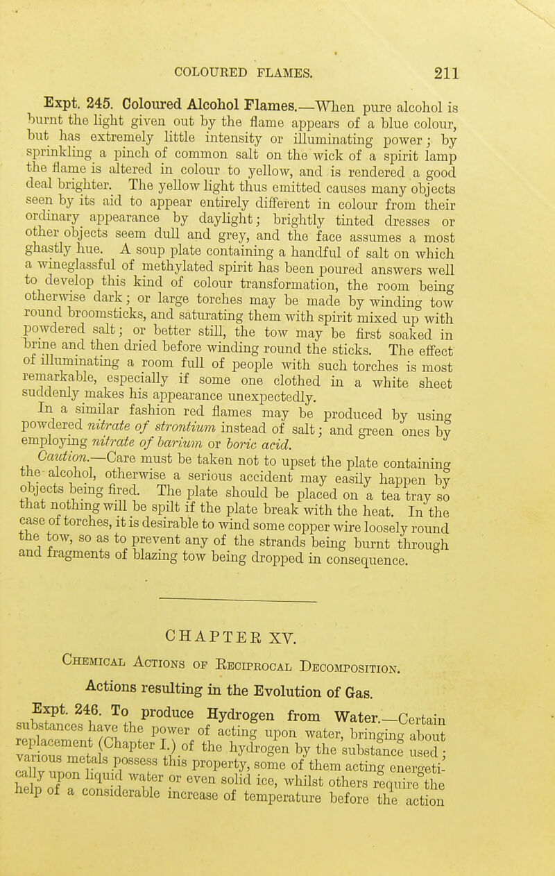 Expt. 245. Coloured Alcohol Flames.—When pure alcohol is burnt the Hght given out by the flame appears of a blue colour, but has extremely little intensity or illuminating power; by sprinlilmg a pinch of common salt on the wick of a spirit lamp the flame is altered in colour to yellow, and is rendered a good deal brighter. The yellow light thus emitted causes many objects seen by its aid to appear entirely different in colour from their ordinary appearance by dayhght; brightly tinted dresses or other objects seem dull and grey, and the face assumes a most ghastly hue. A soup plate containing a handful of salt on which a wineglassful of methylated spirit has been poured answers well to develop this kind of colour transformation, the room being otherwise dark; or large torches may be made by winding tow round broomsticks, and satiu'ating them with spirit mixed up with powdered salt; or better stiH, the tow may be first soaked in brme and then dried before winding round the sticks. The effect of illuminating a room full of people with such torches is most remarkable, especially if some one clothed in a white sheet suddenly makes his appearance unexpectedly. In a similar fashion red flames may be produced by usinc^ powdered nitrate of strontium instead of salt; and green ones b? employmg nitrate of harium or horic acid. Caiition.—Care must be taken not to upset the plate containing the alcohol, otherwise a serious accident may easUy happen bv objects being fired. The plate should be placed on a tea tray so that nothmg will be spHt if the plate break with the heat. In the case of torches, it is desirable to wind some copper wire loosely round the tow, so as to prevent any of the strands being burnt through and fragments of blazing tow being dropped in consequence. CHAPTER XV. Chemical Actions op Reciprocal Decomposition. Actions resulting in the Evolution of Gas. Expt. 246. To produce Hydrogen from Water.—Certain substances have the power of acting upon water, bringma aW ^^'^^^s'^ the'substJn^e S pXT. r -^1 ''f property, some of them acting energeti- cally upon hquic water or even solid ice, whilst others require the help of a considerable increase of temperature before the act on