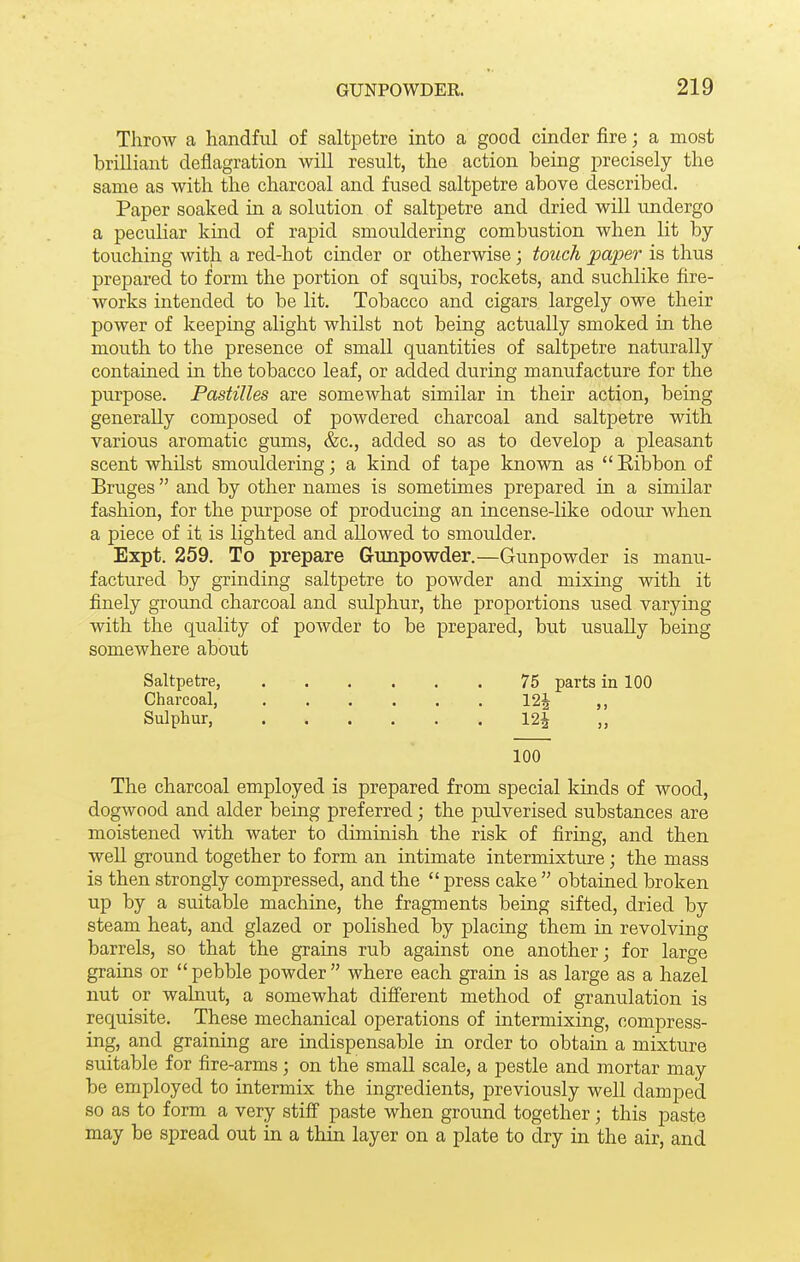 Throw a handful of saltpetre into a good cinder fire; a most brilliant deflagration will result, the action being precisely the same as with the charcoal and fused saltpetre above described. Paper soaked in a solution of saltpetre and dried will undergo a peculiar kind of rapid smouldering combustion when lit by touching with a red-hot cinder or otherwise; touch paper is thus prepared to form the portion of squibs, rockets, and suchlike fire- works intended to be lit. Tobacco and cigars largely owe their power of keeping alight whilst not being actually smoked in the mouth to the presence of small quantities of saltpetre naturally contained in the tobacco leaf, or added during manufacture for the purpose. Pastilles are somewhat similar in their action, being generally composed of powdered charcoal and saltpetre with various aromatic gums, &c., added so as to develop a pleasant scent whilst smouldering; a kind of tape known as  Ribbon of Bruges  and by other names is sometimes prepared in a similar fashion, for the purpose of producing an incense-like odour when a piece of it is lighted and allowed to smoulder. Expt. 259. To prepare Gunpowder.—Gunpowder is manu- factured by grinding saltpetre to powder and mixing with it finely ground charcoal and sulphur, the proportions used varying with the quality of powder to be prepared, but usually being somewhere about Saltpetre, 75 parts in 100 Charcoal, 12^ ,, Sulphur, 12| „ 100 The charcoal employed is prepared from special kinds of wood, dogwood and alder being preferred; the pulverised substances are moistened with water to diminish the risk of firing, and then well ground together to form an intimate intermixture; the mass is then strongly compressed, and the  press cake  obtained broken up by a suitable machine, the fragments being sifted, dried by steam heat, and glazed or polished by placing them in revolving barrels, so that the grains rub against one another; for large grains or  pebble powder  where each grain is as large as a hazel nut or walnut, a somewhat different method of granulation is requisite. These mechanical operations of intermixing, compress- ing, and graining are indispensable in order to obtain a mixture suitable for fire-arms; on the small scale, a pestle and mortar may be employed to intermix the ingredients, previously well damped so as to form a very stiff paste when ground together; this paste may be spread out in a thin layer on a plate to dry in the air, and