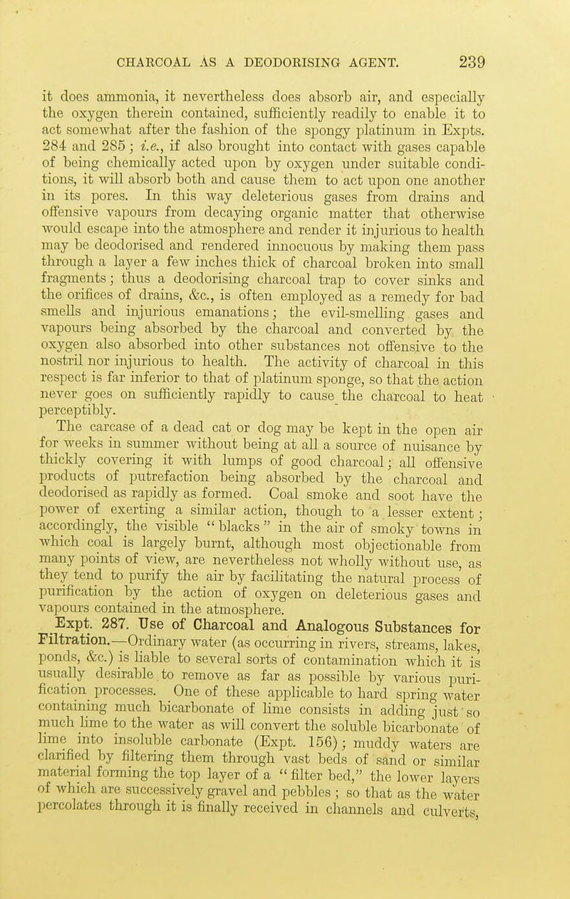 it does ammonia, it nevertheless does absorb air, and esi^ecially the oxjrgen therein contained, sufficiently readily to enable it to act somewhat after the fashion of the spongy i^latinum in Expts. 284 and 285 ; i.e., if also brought into contact with gases capable of being chemically acted upon by oxygen under suitable condi- tions, it will absorb both and cause them to act upon one another in its pores. In this way deleterious gases from drains and offensive vapours from decaying organic matter that otherwise Avould escape into the atmosphere and render it injurious to health may be deodorised and rendered innocuous by making them pass through a layer a few inches thick of charcoal broken into small fragments; thus a deodorising charcoal trap to cover sinks and the orifices of drains, &c., is often employed as a remedy for bad smells and injurious emanations; the evil-smelling gases and vapours being absorbed by the charcoal and converted by the oxygen also absorbed into other substances not offensive to the nostril nor injurious to health. The activity of charcoal in this respect is far inferior to that of platinum sponge, so that the action never goes on sufficiently rapidly to cause the charcoal to heat perceptibly. The carcase of a dead cat or dog may be kept in the open air for weeks in summer without bemg at all a source of nuisance by thickly covering it with lumps of good charcoal; all offensive products of putrefaction being absorbed by the charcoal and deodorised as rapidly as formed. Coal smoke and soot have the power of exerting a similar action, though to a lesser extent; accordingly, the visible blacks in the air of smoky towns in which coal is largely burnt, although most objectionable from many points of view, are nevertheless not wholly without use, as they tend to purify the air by facilitating the natural process of purification by the action of oxygen on deleterious gases and vapom-s contained in the atmosphere. Expt. 287. Use of Charcoal and Analogous Substances for Filtration.—Ordinary water (as occurring in rivers, streams, lakes, ponds, &c.) is liable to several sorts of contamination which it is usually desirable to remove as far as possible by various puri- fication_ processes. One of these appHcable to hard spring water containing much bicarbonate of lime consists in adding just so much hme to the water as will convert the soluble bicarbonate of Hme into insoluble carbonate (Expt. 156); muddy waters are clarified by filtering them through vast beds of sand or similar material forming the top layer of a  filter bed, the lower layers of which are successively gravel and pebbles ; so that as the water percolates through it is finally received in channels and culverts