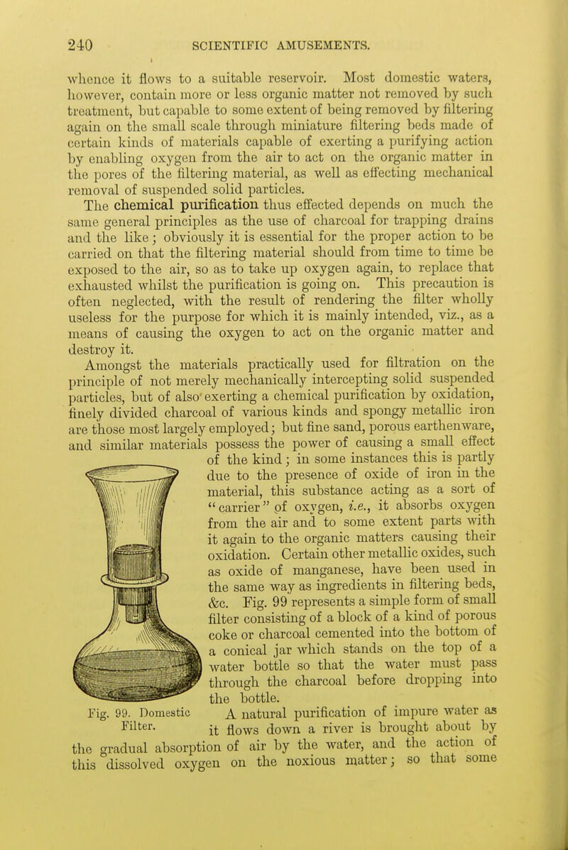 whence it flows to a suitable reservoir. Most domestic waters, however, contain more or less organic matter not removed by such treatment, but capable to some extent of being removed by filtering again on the small scale through miniature filtering beds made of certain kinds of materials capable of exerting a purifying action by enabling oxygen from the air to act on the organic matter in the pores of the filtering material, as well as effecting mechanical removal of suspended solid particles. The chemical purij&cation thus effected depends on much the same general principles as the use of charcoal for trapping drains and the like ; obviously it is essential for the proper action to be carried on that the filtering material should from time to time be exposed to the air, so as to take up oxygen again, to replace that exhausted whilst the purification is going on. This precaution is often neglected, with the result of rendering the filter wholly useless for the purpose for which it is mainly intended, viz., as a means of causing the oxygen to act on the organic matter and destroy it. Amongst the materials practically used for filtration on the principle of not merely mechanically intercepting solid suspended particles, but of also' exerting a chemical purification by oxidation, finely divided charcoal of various kinds and spongy metallic iron are those most largely employed; but fine sand, porous earthenware, and similar materials possess the power of causing a small effect of the kind; in some instances this is partly due to the presence of oxide of iron in the material, this substance acting as a sort of  carrier pf oxygen, i.e., it absorbs oxj'-gen from the air and to some extent parts with it again to the organic matters causing their oxidation. Certam other metalhc oxides, such as oxide of manganese, have been used in the same way as ingredients in filtering beds, &c. Fig. 99 represents a simple form of small filter consistmg of a block of a kind of porous coke or charcoal cemented into the bottom of a conical jar which stands on the top of a I water bottle so that the water must pass through the charcoal before dropping into the bottle. A natural purification of impure water as it flows down a river is brought about by the gradual absorption of air by the water, and the action of this dissolved oxygen on the noxious matter; so that some Fig. 99. Domestic Filter.