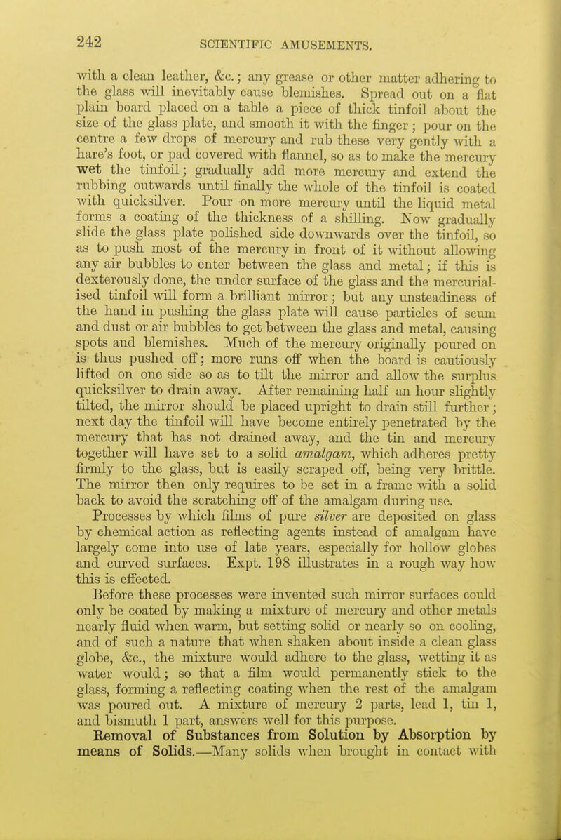 with a clean leather, &c.; any grease or other matter adhering to the glass Mali inevitably cause blemishes. Spread out on a flat plain board placed on a table a piece of thick tinfoil about the size of the glass plate, and smooth it with the finger; pour on the centre a few drops of mercury and rub these very gently with a hare's foot, or pad covered with flannel, so as to make the mercury wet the tinfoil; gradually add more mercury and extend the rubbing outwards irntil finally the whole of the tinfoil is coated with quicksilver. Pour on more mercury until the liquid metal forms a coating of the thickness of a shilling. Now gradually slide the glass plate polished side downwards over the tinfoil, so as to push most of the mercury in front of it without allowing any air bubbles to enter between the glass and metal; if this is dexterously done, the under surface of the glass and the mercurial- ised tinfoil will form a brilliant mirror; but any unsteadiness of the hand in pushing the glass plate will cause particles of scum and dust or air bubbles to get between the glass and metal, causing spots and blemishes. Much of the mercury originally poured on is thus pushed ofi; more runs off when the board is cautiously lifted on one side so as to tilt the mirror and allow the surplus quicksilver to drain away. After remaining half an hour slightly tilted, the mirror should be placed iipright to drain still further; next day the tinfoil will have become entirely penetrated by the mercury that has not drained away, and the tin and mercury together will have set to a solid amalgam, which adlieres pretty firmly to the glass, but is easily scraped off, being very brittle. The mirror then only requires to be set in a frame with a soHd back to avoid the scratching off of the amalgam during use. Processes by which films of pure silver are deposited on glass by chemical action as reflecting agents instead of amalgam have largely come into use of late years, especially for hollow globes and curved surfaces, Expt. 198 illustrates in a rough way how this is effected. Before these processes were invented such mirror surfaces could only be coated by making a mixture of mercury and other metals nearly fluid when warm, but setting solid or nearly so on cooling, and of such a nature that when shaken about inside a clean glass globe, &c., the mixture would adhere to the glass, wetting it as water would; so that a film would permanently stick to the glass, forming a reflecting coating when the rest of the amalgam was poured out. A mixture of mercury 2 parts, lead 1, tin 1, and bismuth 1 part, answers Avell for this purpose. Removal of Substances from Solution by Absorption by means of Solids.—Many solids when brought in contact with