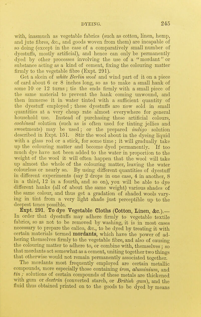 with, inasmuch as vegetable fabrics (such as cotton, linen, hemp, and jute fibres, &c., and goods woven from them) are incapable of so doing (except in the case of a comj)aratively small number of dyestufi's, mostly artificial), and hence can only be permanently dyed by other processes involving the use of a  mordant or substance acting as a kind of cement, fixing the colouring matter firmly to the vegetable fibre (Expt. 291). Get a skein of white Berlin wool and wind part of it on a piece of card about 6 or 8 inches long, so as to make a small hank of some 10 or 12 turns; tie the ends firmly with a small piece of the same material to prevent the hank coming unwound, and then immerse it in water tinted with a sufficient quantity of the dyestuff employed; these dyestuffs are now sold in small (Quantities at a very cheap rate almost everywhere for general household use. Instead of j)urchasing these artificial colours, cocliineal solution (such as is often used for tinting jellies and sweetmeats) may be used; or the prepared indigo solution described in Expt. 151. Stir the wool about in the dyeing liquid with a glass rod or a stick, for some time; it will gradually take up the colouring matter and become dyed permanently. If too much dye have not been added to the water in proportion to the weight of the wool it will often happen that the wool will take ujj almost the whole of the colouring matter, leaving the water colourless or nearly so. By using different quantities of dyestuff in different experiments (say 2 drops in one case, 4 in another, 8 in a third, 12 in a fourth, and so on), you will be able to dye different hanks (all of about the same weight) various shades of the same colour, and thus get a gradation of shaded wools vary- ing in tint from a very light shade just perceptible up to the deepest tones possible. Expt. 291. To dye Vegetable Cloths (Cotton, Linen, &c.).— In order that dyestuffs may adhere firmly to vegetable textile fabrics, so as not to be removed by washing, it is in most cases necessary to prepare the calico, &c., to be dyed by treating it with certain materials termed mordants, which have the power of ad- hering themselves firmly to the vegetable fibre, and also of causing the colouring matter to adhere to, or combine with, themselves; so that mordants act somewhat as a cement, uniting together two things that otherwise would not remain permanently associated together. The mordants most frequently employed are certain metallic compounds, more especially those containing iron, aluminium, and tin ; solutions of certain compounds of these metals are thickened with gum or dextrin (converted starch, or British gum), and the fluid thus obtained printed on to the goods to be dyed by means