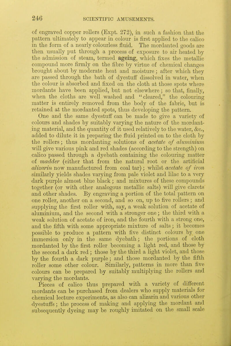 of engraved copper rollers (Expt. 272), in such a fashion that the pattern ultimately to appear in colour is first applied to the calico in the form of a nearly colourless fluid. The mordanted goods are then usually put through a process of exposure to air heated by the admission of steam, termed ageing, which fixes the metallic compoimd more firmly on the fibre by virtue of chemical changes brought about by moderate heat and moisture; after which tliey are passed through the bath of dyestuff dissolved in water, when the colour is absorbed and fixed on the cloth at those spots where mordants have been applied, but not elsewhere; so that, finally, when the cloths are well washed and cleared, the colouring matter is entirely removed from the body of the fabric, but is retained at the mordanted spots, thus developing the pattern. One and the same dyestuff can be made to give a variety of colours and shades by suitably varying the nature of the mordant- ing material, and the quantity of it used relatively to the water, &Cr, added to dilute it in preparing the fluid printed on to the cloth by the rollers; thus mordanting solutions of acetate of aluminium will give various pink and red shades (according to the strength) on calico passed through a dyebath containing the colouring matter of madder (either that from the natural root or the artificial alizarin now manufactured from coal tar); whilst acetate of iron similarly yields shades varying from pale violet and lilac to a very dark purple almost blue black ; and mixtures of these compounds together (or with other analogous metallic salts) will give clarets and other shades. By engraving a portion of the total pattern on one roller, another on a second, and so on, up to five rollers; and supplying the first roller with, say, a weak solution of acetate of aluminium, and the second mth a stronger one; the third Avith a weak solution of acetate of iron, and the fourth with a strong one, and the fifth with some appropriate mixture of salts; it becomes possible to produce a pattern with five distinct colours by one immersion only in the same dyebath; the portions of cloth mordanted by the first roller becoming a light red, and those by the second a dark red; those by the tliird a light violet, and those by the fourth a dark purple; and those mordanted by the fifth roller some other colour. Similarly, patterns in more than five colours can be prepared by suitably multiplying the rollers and varying the mordants. Pieces of calico thus prepared with a variety of different mordants can be purchased from dealers who supply materials for chemical lecture experiments, as also can alizarin and various other dyestuffs; the process of making and applying the mordant and subsequently dyeing may be roughly imitated on the small scale