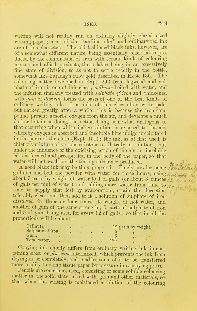 Avriting will not readily run on ordinary slightly glazed sized Avriting paper; most of the  aniline inks  and ordinary red ink are of this character. The old fashioned black inks, however, are of a somewhat different nature, being essentially black lakes pro- duced by the combination of iron with certain kinds of colouring matters and allied products, these lakes being in an excessively fine state of division, so as not to settle readily in the bottle, somewhat like Faraday's ruby gold described in Expt. 136. The colouring matter developed in Expt. 292 from logwood and sul- phate of iron is one of this class; gallnuts boiled with water, and the infusion similarly treated with sulphate of iron and thickened with gum or dextrin, forms the basis of one of the best kinds of ordinary writing ink. Iron inks of this class often write pale, but darken greatly after a while; this is because the iron com- pound present absorbs oxygen from the air, and develops a much darker tint in so doing, the action being somewhat analogous to that occurring when white indigo solution is exposed to the air, Avhereby oxygen is absorbed and insoluble blue indigo precipitated in the pores of the cloth (Expt. 151); the ink, as at first used, is cliiefly a mixture of various substances all truly in solution ; but under the influence of the oxidising action of the air an insoluble lake is formed and precipitated in the body of the paper, so that water wiU not wash out the tinting substance produced. ^ i? ) sf A good black ink may be thus prepared. Finely powder some M-C j^iA*, gaUnuts and boil the powder with water for three hours, using/j^^'w/ about 7 parts by weight of water to 1 of galls (or about 3 ounces -.^'h ^^'J*$ of galls per pint of water), and adding more water from time to y/^ / ., / time to supply that lost by evaporation; strain the decoction / ■'^•'■'r tolerably clear, and then add to it a solution of sulphate of iron dissolved in three or four times its weight of hot water, and another of gum of the same strength; 5 parts of sulphate of iron and 5 of gum being used for every 12 of galls ; so that in all the proportions will be about— Gallnuts, 12 parts by weight. Sulphate of iron, .... 5 „ Gum, 5 . Total water, 120 „ ' Copying ink chiefly diff'ers from ordinary writing inlc in con- taining sw^/ar or ^rZyceWwe intermixed, which prevents the ink from drying in so completely, and enables some of it to be transferred more readily to damp tissue paper by pressure in a copying press. Pencils are sometimes used, consisting of some solulDle colouring matter in the solid state mixed with gum and other materials, so that when the writing is moistened a solution of the colouring