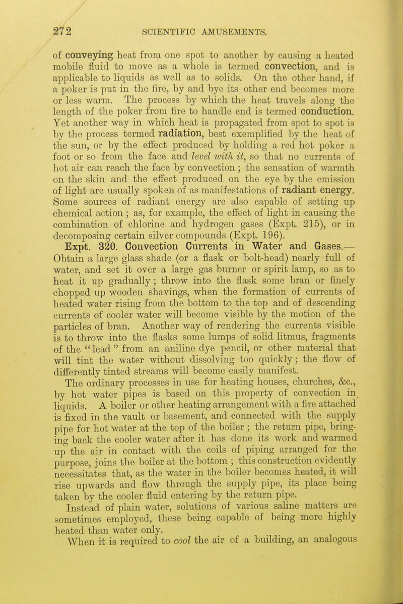 of conveying heat from one spot to another by causing a heated mobile fluid to move as a whole is termed convection, and is api)licable to liquids as well as to solids. On the other hand, if a poker is put in the fire, by and bye its other end becomes more or less warm. The process by which the heat travels along the length of the poker from fire to handle end is termed conduction. Yet another way in which heat is propagated from spot to spot is by the process termed radiation, best exemplified by the heat of the sun, or by the effect produced by holding a red hot poker a foot or so from the face and level with it, so that no currents of hot air can reach the face by convection; the sensation of warmth on the skin and the effect produced on the eye by the emission of light are usually spoken of as manifestations of radiant energy. Some sources of radiant energy are also capable of setting up chemical action; as, for example, the effect of light in causing the combination of chlorine and hydrogen gases (Expt. 215), or in decomposing certain silver compounds (Expt. 196). Expt. 320. Convection Currents in Water and Gases.— Obtain a large glass shade (or a flask or bolt-head) nearly full of water, and set it over a large gas burner or spirit lamp, so as to heat it up gradually; throw into the flask some bran or finely chopped up wooden shavings, when the formation of cin-rents of heated water rising from the bottom to the top and of descending currents of cooler water will become visible by the motion of the particles of bran. Another way of rendering the currents visible is to throw into the flasks some lumps of solid litmus, fragments of the lead from an aniline dye pencil, or other material that will tint the water without dissolving too quickly; the flow of differently tinted streams will become easily manifest. The ordinary processes in use for heating houses, churches, &c., by hot water pipes is based on this property of convection in. liquids. A boiler or other heating arrangement with a fire attached is fixed in the vault or basement, and connected with the supply pipe for hot water at the top of the boiler; the return pipe, bring- ing back the cooler water after it has done its work and warmed up the air in contact with the coils of piping arranged for the purpose, joins the boiler at the bottom ; this construction evidently necessitates that, as the water in the boiler becomes heated, it will rise upwards and flow through the supply pipe, its place being taken by the cooler fluid entering by the return pipe. Instead of plain water, solutions of various saline matters are sometimes employed, these being capable of being more highly heated than water only. When it is required to cool the air of a building, an analogous
