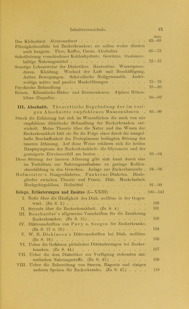 Seite Das Kleberbrot. Alourouatbrot 63—68 Flüssigkeitszufulir bei Zuckerkranken; sie sollen weder dürsten uocli Innigem. Thee, Kaftee, Cacao, Alcoholica 68—72 Substituirung verschiedener Kohlenhydrate. Gewürze. Oxalsäure- haltige Nahrungsmittel 72—73 Sonstige Lebensweise der Diabetiker. Hautcultur. Wasserpi'oce- duren. Kleidung. Wechsel der Luft und Beschäftigung. Active Bewegiingen. Schwedische Heilgymnastik. Ander- weitige active und passive Muskelübungen 78—78 Psychische Behandlung 78—80 Reisen. Klimatische-Bädcr- und Brunnenkuren. Alpines Höhen- klima (Eugadin) 80—82 III. Abschnitt. Theoretische Begründung der im vori- gen Abschnitte empfohlenen Maassnahmen . 83—99 Durch die Erfahrung hat sich im Wesentlichen die auch von mir empfohlene diätetische Behandlung der Zuckerki-anken ent- wickelt. Meine Theorie über die Natur und das Wesen der Zuckerki-ankheit hält sie für die Folge einer durch die mangel- hafte Beschaffenheit des Protoplasmas bedingten Störung der inneren Athmung. Auf diese Weise erklären sich die beiden Hauptsymptome der Zuckerkrankheit: die Glycosurie und der gesteigerte Eiweisszerfall am besten 83—84 Diese Störung der inneren Athmung gibt sich kund durch eine im Verhältnis zur Nahrungsaufnahme zu geringe Kohlen- säurebildung in den Geweben. Anlage zur Zuckerharnruhr . 84—86 Hofmeister's Hungerdiabetes. Pankreas-Diabetes. Binde- glieder zwischen Theorie und Praxis. Diät. Muskelarbeit. Hochgebirgsklima. Pleilmittel 91—99 Belege, Erläuterungen und Znsätze (I—XXIII) 100—141 I. Notiz über die Häufigkeit des Diab. mellitus in der Gegen- wart. (Zu S. 2.) 100 II. Sucruta über die Zuckerkrankheit. (Zu S. 4.) 101 III. Bouchardat's allgemeine Vorschriften für die Ernährung Zuckerkranker. (Zu S. 15.) 103 IV. Diätvorschriften von Pavy u. Seegen für Zuckerkranke. (Zu S. 17 u. 18.) 104 V. W. H. Dick ins on's Diätvorschriften bei Diab. mellitus. (Zu S. 19.) 106 VI. Ueber die Gefahren plötzlicher Diätänderungen bei Zucker- kranken. (Zu S. 44.) 107 VH. lieber die dem Diabetiker zur Verfügung stehenden ani- malischen XalirungHstoffe. (Zu S. 47.) 109 VIIL Ueber die Zubereitung von Saucen, Ragouts und einigen anderen Speisen für Zuckerkranke. (Z<i S. 47.) .... 110