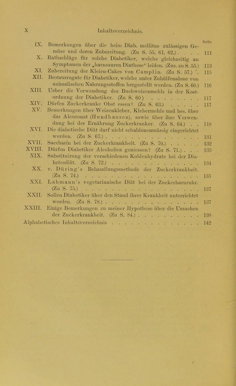 IX. Bemerkungen über die ))eini Dial). mellitus zulässigen Ge- müse und deren Zubereitung. (Zu S. 55, 61, 62.). . . . III X. Rathschläge für solche Dial)etik.er, welche gleichzeitig an Symptomen der „harn.suuren Diatliese leiden. (Zus. zu S. 55.1 1 l;j XI. Zubereitung der Kleien-Cakes von Camplin. (Zu ,S. 57.) '. 115 XII. Erotsurrogate für Diabetiker, welche unter Zuhülfeuahme von animalischen Nahrungsstoffen liergestellt Averden. (Zu S. 60.) 116 XIII. Ueber die Verwendung des Buchweizonmelds in der Kost- ordnung der Diabetiker. (Zu S. 60) 117 XIV. Dürfen Zuckerkranke Obst essen? (Zu 8. 68.) 117 XV. Bemerkungen über Weizenkleber, Klebermchle und bes. über das Aleuronat (Hundhausen), sowie über ihre Verwen- dung bei der Ernährung Zuckerkranker. (Zu S. 64.) . . 118 XVI. Die diabetische Diät darf nicht schablonenmässig eingerichtet werden. (Zu S. 67.) 181 XVII. Saccharin bei der Zuckerkrankheit. (Zu S. 70.) . . . ... 132 XVni. Dürfen Diabetiker Alcoholica geniessen? (Zu S. 71.) . . . 133 XIX. Substituiruug der verschiedenen Kohlenhydrate bei der Dia- betesdiät. (Zu S. 72.) 134 XX. V. Düring's Behandlungsmethode der Zuckerkrankheit. (Zu S. 74.) 135 XXI. Lahmaun's vegetarianische Diät bei der Zuckerharnruhr. (Zu S. 75.) 137 XXII. Solleu Diabetiker über den Stand ihrer Krankheit unterrichtet werden. (Zu S. 78.) 137 XXIII. Einige Bemerkungen zu meiner Hyjjotliese über die Ursachen der Zuckerki-ankheit. (Zu S. 84.) 138 Alphabetisches Inhaltsverzeichnis 142