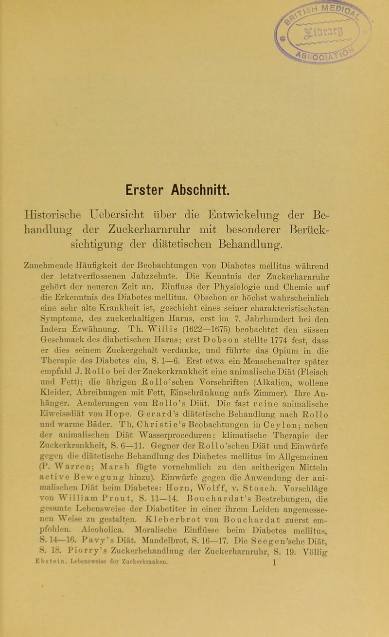 Erster Abschnitt. Historische Uebersiclit über die Eiitwickelung der Be- handlung der Zuckerharnruhr mit besonderer Berück- sichtigung der diätetischen Behandlung. Zunehmende Häufigkeit dei- Beobachtungen von Diabetes mellitus während der letztverflossenen Jahrzehnte. Die Kenntnis der Zuckerharnruhr gehört der neueren Zeit an. Einfluss der Physiologie und Chemie auf die Erkenntnis des Diabetes mellitus. Obschon er höchst wahrscheinlich eine sehr alte Krankheit ist, geschieht eines seiner charakteristischsten Symptome, des zuckerhaltigen Harns, erst im 7. Jahrhundert bei den Indem Erwähnung. Th. Willis (1622—1675) beobachtet den süssen Geschmack des diabetischen Harns; erstDobson stellte 1774 fest, dass er dies seinem Zuckergehalt verdanke, und fährte das Opium in die Therapie des Diabetes ein, S. 1—6. Erst etwa ein Menschenalter später empfahl J.Rollo bei der Zuckerkrankheit eine animalische Diät (Fleisch und Fett); die übrigen ßo 11 o'sehen Vorschriften (Alkalien, wollene Kleider, Abreibungen mit Fett, Einschränkung aufs Zimmer). Ihre An- hänger. Aenderungen von Rollo's Diät. Die fast reine animalische Eiweissdiät von Hope. G-erard's diätetische Behandlung nach Rollo und warme Bäder. Th. Christie's Beobachtungen in Ceylon; neben der animalischen Diät Wasserproceduren; klimatische Therapie der Zuckerkrankheit, S. 6—11. Gegner der Rollo'sehen Diät und Einwürfe gegen die diätetische Behandlung des Diabetes mellitus im Allgemeinen (P. Warren; Marsh fügte vornehmlich zu den seithei'igen Mitteln active Bewegung hinzu). Einwürfe gegen die Anwendung der ani- mali.schen Diät beim Diabetes: Horn, Wolff, v. Stosch. Vorschläge von William Prout, S. 11—14. ßouchardat's Bestrebungen, die gesamte Lebensweise der Diabetiter in einer ihrem Leiden angemesse- nen Weise zu gestalten. Kleberbrot von Bouchardat zuerst em- pfohlen. Alcoholica. Moralische Einflüsse beim Diabetes mellitus, 8.14—10. Pavy'sDiät. Mandelbrot, 8. 16—17. Die Seegen'scho Diät, S. 18. Piorry's Zuckerbehaiidlung der Zuckerlianirulir, S. 19. Völlig