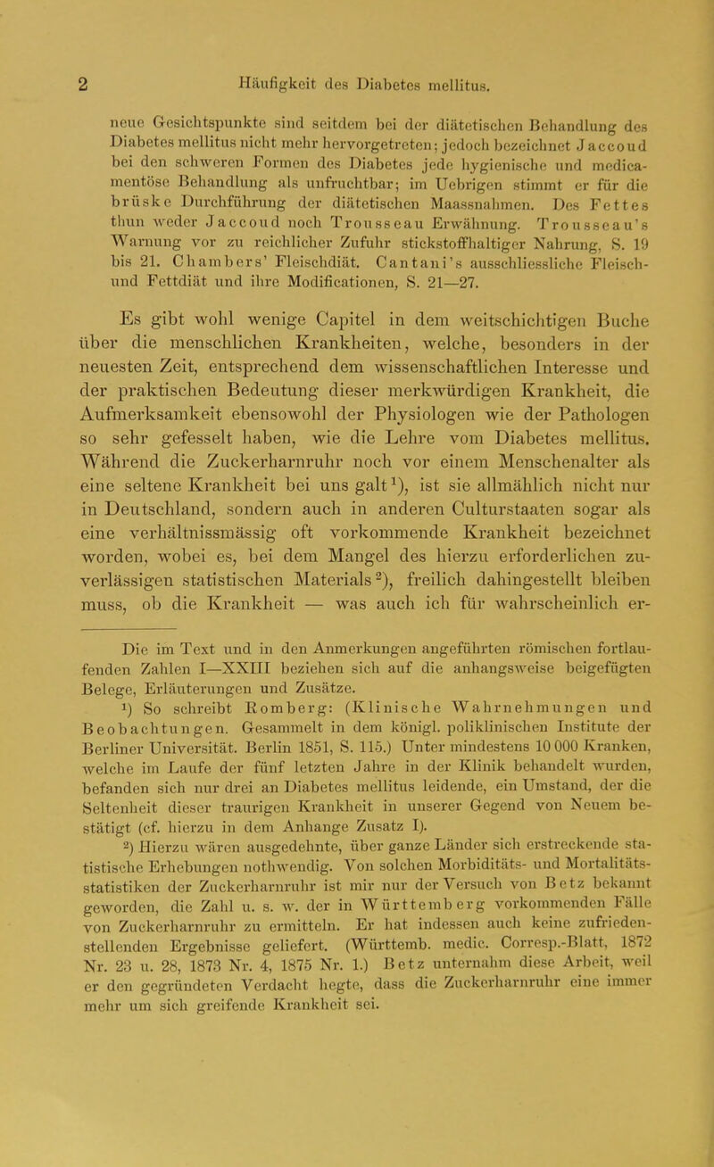 neue Gesichtspunkte sind seitdem bei der diätetischen Behandlung des Diabetes mellitus nicht mehr hervorgetreten; jedoch bezeichnet Jaccoud bei den schweren Formen des Diabetes jede hygienische und medica- mentöse Behandlung als unfruchtbar; im Uebrigen stimmt er für die brüske Durchführung der diätetischen Maassnahmen. Des Fettes tliun weder Jaccoud noch Trousseau Erwähnung. Trousseau's Warnung vor zu reichlicher Zufuhr stickstoffhaltiger Nahrung, S. 19 bis 21. Chambers' Fleischdiät. Cantaui's ausschliessliche Fleisch- und Fettdiät und ihre Modificationen, S. 21—27. Es gibt wohl wenige Capitel in dem weitschichtigen Buche über die menschlichen Krankheiten, welche, besonders in der neuesten Zeit, entsprechend dem wissenschaftlichen Interesse und der praktischen Bedeutung dieser merkwürdigen Krankheit, die Aufmerksamkeit ebensowohl der Physiologen wie der Pathologen so sehr gefesselt haben, wie die Lehre vom Diabetes mellitus. Während die Zuckerharnruhr noch vor einem Menschenalter als eine seltene Krankheit bei uns galt ist sie allmählich nicht nur in Deutschland, sondern auch in anderen Culturstaaten sogar als eine verhältnissmässig oft vorkommende Krankheit bezeichnet worden, wobei es, bei dem Mangel des hierzu erforderlichen zu- verlässigen statistischen Materials^), freilich dahingestellt bleiben muss, ob die Krankheit — was auch ich für wahrscheinlich er- Die im Text und in den Anmerkungen angeführten römischen fortlau- fenden Zahlen I—XXIII beziehen sich auf die anhangsweise beigefügten Belege, Erläuterungen und Zusätze. 1) So schreibt Romberg: (Klinische Wahrnehmungen und Beobachtungen. G-csammelt in dem königl. poliklinischen Institute der Berliner Universität. Berlin 1851, S. 115.) Unter mindestens 10 000 Kranken, welche im Lavife der fünf letzten Jahre in der Klinik behandelt wurden, befanden sich nur drei an Diabetes mellitus leidende, ein Umstand, der die Seltenheit dieser traurigen Krankheit in unserer Gegend von Neuem be- stätigt (cf. hierzu in dem Anhange Zusatz I). 2) Hierzu wären ausgedehnte, über ganze Länder sich erstreckende sta- tistische Erhebungen nothwendig. Von solchen Morbiditäts- und Mortahtäts- statistiken der Zuckerharnruhr ist mir nur der Versuch von Betz bekannt geworden, die Zahl u. s. w. der in Württemberg vorkommenden Fälle von Zuckerharnruhr zu ermitteln. Er hat indessen auch keine zufrieden- stellenden Ergebnisse geliefert. (Württemb. medic. Corresp.-Blatt, 1872 Nr. 23 u. 28, 1873 Nr. 4, 1875 Nr. 1.) Betz unternahm diese Arbeit, weil er den gegründeten Verdacht hegte, dass die Zuckerharnruhr eine immer mehr um sich greifende Krankheit sei.