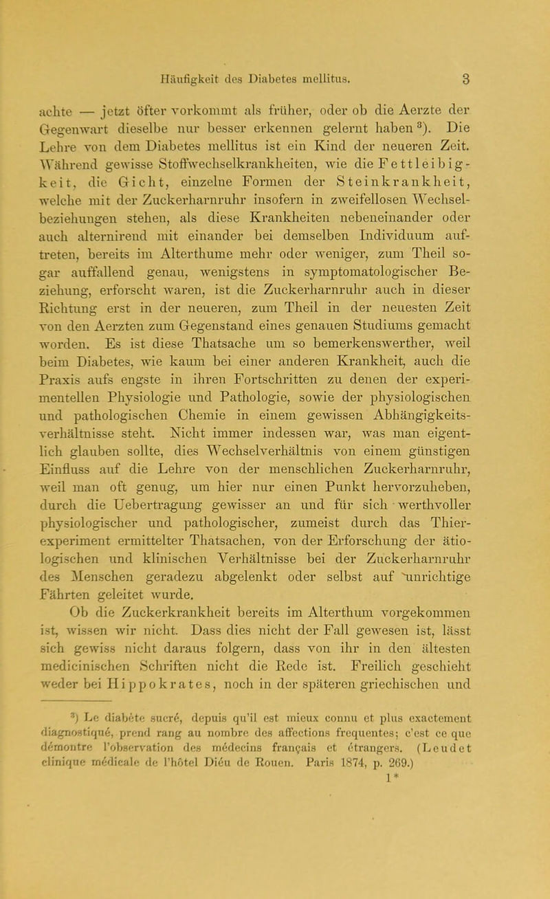 achte — jetzt öfter vorkommt als früher, oder ob die Aerzte der Gegenwart dieselbe nur besser erkennen gelernt haben ^). Die Lehre von dem Diabetes mellitus ist ein Kind der neueren Zeit. Während gewisse StoflPwechselkrankheiten, wie die Fettleibig- keit, die Gicht, einzelne Formen der Steinkrankheit, welche mit der Zuckerharnruhr insofern in zweifellosen Wechsel- beziehungen stehen, als diese Krankheiten nebeneinander oder auch alternirend mit einander bei demselben Individuum auf- treten, bereits im Alterthume mehr oder weniger, zum Theil so- gar auffallend genau, wenigstens in symptomatologischer Be- ziehung, erfox'scht waren, ist die Zuckerharnruhr auch in dieser Richtung erst in der neueren, zum Theil in der neuesten Zeit von den Aerzten zum Gegenstand eines genauen Studiums gemacht worden. Es ist diese Thatsache um so bemerkenswerther, weil beim Diabetes, wie kaum bei einer anderen Krankheit, auch die Praxis aufs engste in ihren Fortschritten zu denen der experi- mentellen Physiologie und Pathologie, sowie der physiologischen und pathologischen Chemie in einem gewissen Abhängigkeits- verhältnisse steht. Nicht immer indessen war, was man eigent- lich glauben sollte, dies Wechselverhältnis von einem günstigen Einfluss auf die Lehre von der menschlichen Zuckerharnruhr, weil man oft genug, um hier nur einen Punkt hervorzuheben, durch die Uebertragung gewisser an und für sich • werthvoller Yjhysiologischer und pathologischer, zumeist durch das Thier- experiment ermittelter Thatsachen, von der Erforschung der ätio- logischen xmd klinischen Verhältnisse bei der Zuckerharnruhr des Menschen geradezu abgelenkt oder selbst auf Unrichtige Fährten geleitet wurde. Ob die Zuckerkrankheit bereits im Alterthixm vorgekommen ist, wissen wir nicht. Dass dies nicht der Fall gewesen ist, lässt sich gewiss nicht daraus folgern, dass von ihr in den ältesten medicinischen Schriften nicht die Rede ist. Fi'eilich geschieht weder bei Hippokrates, noch in der späteren griechischen und Lc diabötf; sucrö, dcpuis qu'il est mieux connu et plus cxactcment diagnostiqne, prcnd rang au nornbro des affcctions frequentes; c'cst ce que d^montre l'observation des mödecins fran^ais et etrangci's. (Leudet cliniqne m^dicalo de l'hotel Di6u de Eouen. Paris 1874, p. 269.) 1*