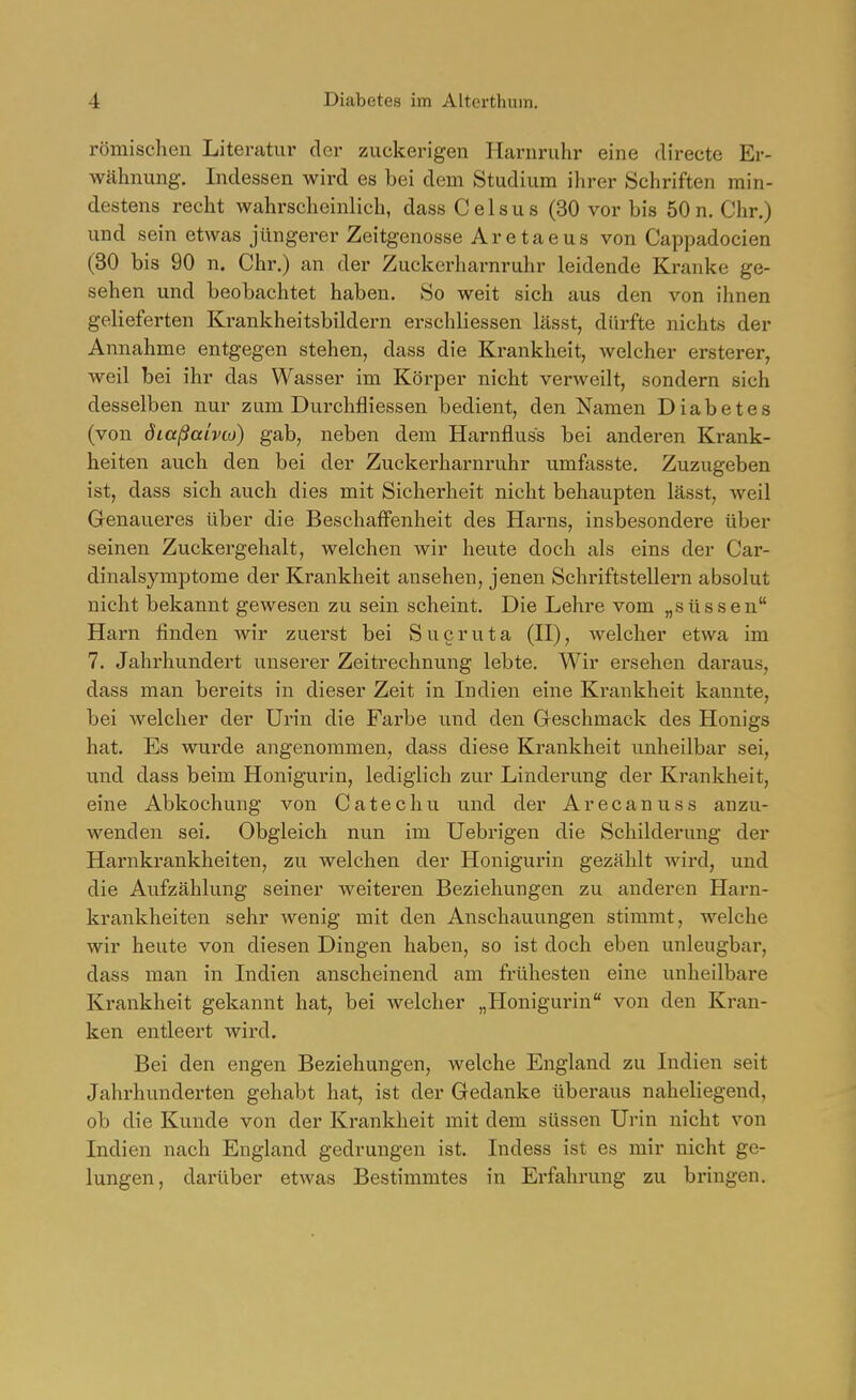 römischen Literatur der zuckerigen Harnruhr eine directe Er- wähnung. Indessen wird es bei dem Studium ihrer Schriften min- destens recht wahrscheinlich, dass Celsus (30 vor bis 50 n. Chr.) und sein etwas jüngerer Zeitgenosse Aretaeus von Cappadocien (30 bis 90 n. Chr.) an der Zuckerharnruhr leidende Kranke ge- sehen und beobachtet haben. So weit sich aus den von ihnen gelieferten Krankheitsbildern erschliessen Lässt, dürfte nichts der Annahme entgegen stehen, dass die Krankheit, welcher ersterer, weil bei ihr das Wasser im Körper nicht verweilt, sondern sich desselben nur zum Durchfliessen bedient, den Namen Diabetes (von öiaßaivto) gab, neben dem Harnfluss bei anderen Krank- heiten auch den bei der Zuckerharnruhr umfasste. Zuzugeben ist, dass sich auch dies mit Sicherheit nicht behaupten lässt, weil Genaueres über die Beschaffenheit des Harns, insbesondere über seinen Zuckergehalt, welchen wir heute doch als eins der Car- dinalsymptome der Krankheit ansehen, jenen Schriftstellern absolut nicht bekannt gewesen zu sein scheint. Die Lehre vom „süssen Harn finden wir zuerst bei Sucruta (H), welcher etwa im 7. Jahrhundert unserer Zeitrechnung lebte. Wir ersehen daraus, dass man bereits in dieser Zeit in Indien eine Krankheit kannte, bei welcher der Urin die Farbe und den Greschmack des Honigs hat. Es wui'de angenommen, dass diese Krankheit unheilbar sei, und dass beim Honigurin, lediglich zur Linderung der Krankheit, eine Abkochung von Catechu und der Arecanuss anzu- wenden sei. Obgleich nun im Uebrigen die Schilderung der Harnkrankheiten, zu welchen der Honigurin gezählt wird, und die Aufzählung seiner weiteren Beziehungen zu anderen Harn- krankheiten sehr wenig mit den Anschauungen stimmt, welche wir heute von diesen Dingen haben, so ist doch eben unleugbar, dass man in Indien anscheinend am frühesten eine unheilbare Krankheit gekannt hat, bei welcher „Honigurin von den Kran- ken entleert wird. Bei den engen Beziehungen, welche England zu Indien seit Jahrhunderten gehabt hat, ist der Gedanke überaus naheliegend, ob die Kunde von der Krankheit mit dem süssen Urin nicht von Indien nach England gedrungen ist. Indess ist es mir nicht ge- lungen, dai'über etwas Bestimmtes in Erfahrung zu bringen.