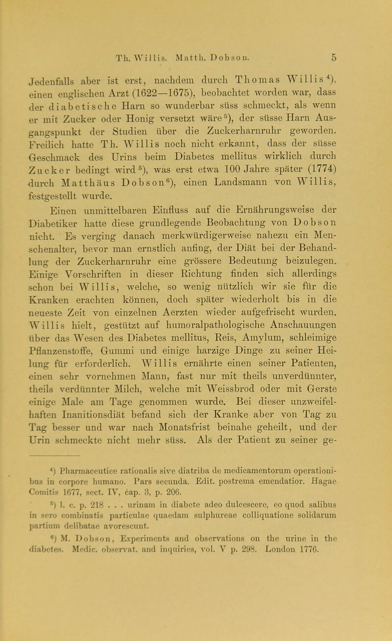 Jedenfalls aber ist erst, nachdem durch Thomas Willis*), einen englischen Arzt (1622—1675), beobachtet worden war, dass der diabetische Harn so wunderbar süss schmeckt, als wenn er mit Zucker oder Honig versetzt wäre^), der süsse Harn Aus- gangspunkt der Studien über die Zuckerharnruhr geworden. Freilich hatte Th. Willis noch nicht erka,nnt, dass der süsse Geschmack des Urins beim Diabetes mellitus wirklich durch Zucker bedingt wird ^), was erst etwa 100 Jahre spcäter (1774) durch Matthäus Dobson*'), einen Landsmann von Willis, festgestellt wurde. Einen unmittelbaren Einfluss auf die Ernährungsweise der Diabetiker hatte diese grundlegende Beobachtung von Dobson nicht. Es verging danach merkwürdigerweise nahezu ein Men- schenalter, bevor man ernstlich anfing, der Diät bei der Behand- lung der Zuckerharnruhr eine grössere Bedeutung beizulegen. Einige Vorschriften in dieser Richtung finden sich allerdings schon bei Willis, welche, so wenig nützlich wir sie für die Kranken erachten können, doch später wiederholt bis in die neueste Zeit von einzelnen Aerzten wieder aufgefrischt wurden. Willis hielt, gestützt avif humoraipathologische Anschauungen über das Wesen des Diabetes mellitus. Reis, Amylum, schleimige Pflanzenstoflfe, Grummi und einige harzige Dinge zu seiner Hei- lung für erforderlich. Willis ernährte einen seiner Patienten, einen sehr vornehmen Mann, fast nur mit theils unverdünnter, theils verdünnter Milch, Avelche mit Weissbrod oder mit Gerste einige Male am Tage genommen wurde. Bei dieser unzweifel- haften Inanitionsdiät befand sich der Kranke aber von Tag zu Tag besser und war nach Monatsfrist beinahe geheilt, und der Urin schmeckte nicht mehr süss. Als der Patient zu seiner ge- ■♦) Pharmaceutice rationalis sive diatriba de medicamentorum operationi- bus in corpore humano. Pars secunda. Edit. postrema emendatior. Hagae CornitiH 1677, sect. IV, cap. S, p. 206. 1. c. p. 218 . . . urinam in diabete adeo dulcescere, eo quod salibus in Hfiro combinatiH particulae quaedam sulphureae colliquatione solidarum partinm delibatae avorescunt. *) M. Dobson, Experiments and observations on the urinc in tho diabetes. Mcdic. observat, and inquiries, vol. V p. 298. London 1776.