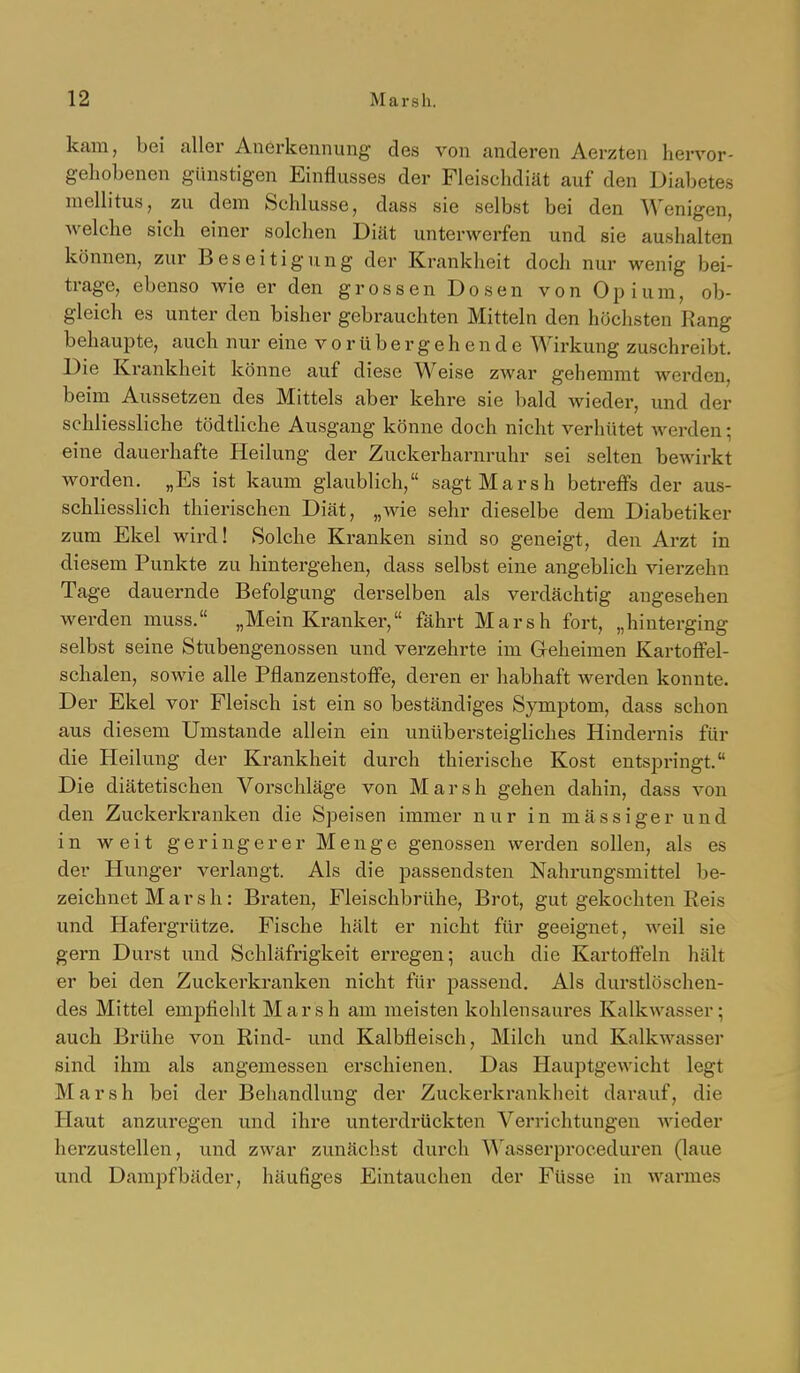 kam, bei aller Anerkennung des von anderen Aerzten hervor- gehobenen günstigen Einflusses der Fleischdiät auf den Diabetes mellitus, zu dem Schlüsse, dass sie selbst bei den Wenigen, welche sich einer solchen Diät unterwerfen und sie aushalten können, zur Beseitigung der Krankheit doch nur wenig bei- trage, ebenso wie er den grossen Dosen von Opium, ob- gleich es unter den bisher gebrauchten Mitteln den höchsten Rang behaupte, auch nur eine vorübergehende Wirkung zuschreibt. Die Krankheit könne auf diese Weise zwar gehemmt werden, beim Aussetzen des Mittels aber kehre sie bald wieder, und der schliessliche tödtliche Ausgang könne doch nicht verhütet werden; eine dauerhafte Heilung der Zuckerharnruhr sei selten bewirkt worden. „Es ist kaum glaublich, sagt Marsh betreffs der aus- schliesslich thierischen Diät, „wie sehr dieselbe dem Diabetiker zum Ekel wird! Solche Kranken sind so geneigt, den Arzt in diesem Punkte zu hintergehen, dass selbst eine angeblich vierzehn Tage dauernde Befolgung derselben als verdächtig angesehen werden muss. „Mein Kranker, fährt Marsh fort, „hinterging selbst seine Stubengenossen und verzehrte im Greheimen Kartoffel- schalen, sowie alle Pflanzenstoffe, deren er habhaft werden konnte. Der Ekel vor Fleisch ist ein so beständiges Symptom, dass schon aus diesem Umstände allein ein unübersteigliches Hindernis für die Heilung der Krankheit durch thierische Kost entspringt. Die diätetischen Vorschläge von Marsh gehen dahin, dass von den Zuckerkranken die Speisen immer nur in massiger und in weit geringerer Menge genossen werden sollen, als es der Hunger verlangt. Als die passendsten Nahrungsmittel be- zeichnet Marsh: Braten, Fleischbrühe, Brot, gut gekochten Reis und Hafergrütze. Fische hält er nicht für geeignet, weil sie gern Durst und Schläfrigkeit erregen; auch die Kartofteln hält er bei den Zuckerkranken nicht für passend. Als durstlöschen- des Mittel empfiehlt Marsh am meisten kohlensaures Kalkwasser; auch Brühe von Rind- und Kalbfleisch, Milch und Kalkwasser sind ihm als angemessen erschienen. Das Hauptgewicht legt Marsh bei der Behandlung der Zuckerkrankheit darauf, die Haut anzuregen und ihre unterdrückten Verrichtungen wieder herzustellen, und zwar zunächst durch Wasserproceduren (laue und Dampfbäder, häufiges Eintauchen der Füsse in warmes
