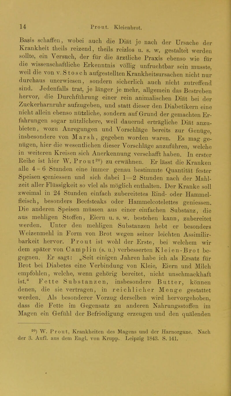 Basis schafTeu, wobei auch die Diät je nach der Ursache der Krankheit theils reizend, theils reizlos u. s. w. gestaltet werdeii sollte, ein Versuch, der für die ärztliche Praxis ebenso wie für die wissenschaftliche Erkenntnis völlig unfruchtbar sein musste, weil die von v.Stosch aufgestellten Krankheitsursachen nicht nur durchaus unerwiesen, sondern sicherlich auch nicht zutreffend sind. Jedenfalls trat, je länger je mehr, allgemein das Bestreben hervor, die Durchführung einer rein animalischen Diät bei der Zuckerharnruhr aufzugeben, und statt dieser den Diabetikern eine nicht allein ebenso nützliche, sondern auf Grund der gemachten Er- fahrungen sogar nützlichere, weil dauernd erträgliche Diät anzu- bieten, wozu Anregungen und Vorschläge bereits zur Genüge, insbesondere von Marsh, gegeben worden waren. Es mag ge- nügen, hier die wesentlichen dieser Vorschläge anzuführen, welche in weiteren Kreisen sich Anerkennung verschafft haben. In erster Reihe ist hier W. P r o u t zu emähnen. Er lässt die Kranken alle 4-6 Stunden eine immer genau bestimmte Quantität fester Speisen ^-eniessen und sich dabei 1—2 Stunden nach der Mahl- zeit aller Flüssigkeit so viel als möglich enthalten. Der Kranke soll zweimal in 24 Stunden einfach zubereitetes Rind- oder Hammel- fleisch, besonders Beefsteaks oder Hammelcotelettes geniessen. Die anderen Speisen müssen aus einer einfachen Substanz, die aus mehligen Stoffen, Eiern u. s. w. bestehen kann, zubereitet werden. Unter den mehligen Substanzen hebt er besonders Weizenmehl in Form von Brot wegen seiner leichten Assimilir- barkeit hervor. Prout ist wohl der Erste, bei welchem wir dem später von Camplin (s. u.) verbesserten Kleien-Brot be- gegnen. Er sagt: „Seit einigen Jahren habe ich als Ersatz für Brot bei Diabetes eine Verbindung von Kleie, Eiern und Milch empfohlen, welche, wenn gehörig bereitet, nicht unschmackhaft ist. Fette Substanzen, insbesondere Butter, können denen, die sie vertragen, in reichlicher Menge gestattet werden. Als besonderer Vorzug derselben wird hervorgehoben, dass die Fette im Gegensatz zu anderen Nahrungsstoffen im Magen ein Gefühl der Befriedigung erzeugen und den quälenden W. Prout, Krankheiten des Magens und der Harnorgane. Nach der 3. Aufl. aus dem Engl, von Krupp. Leipzig 1843. S. 141.
