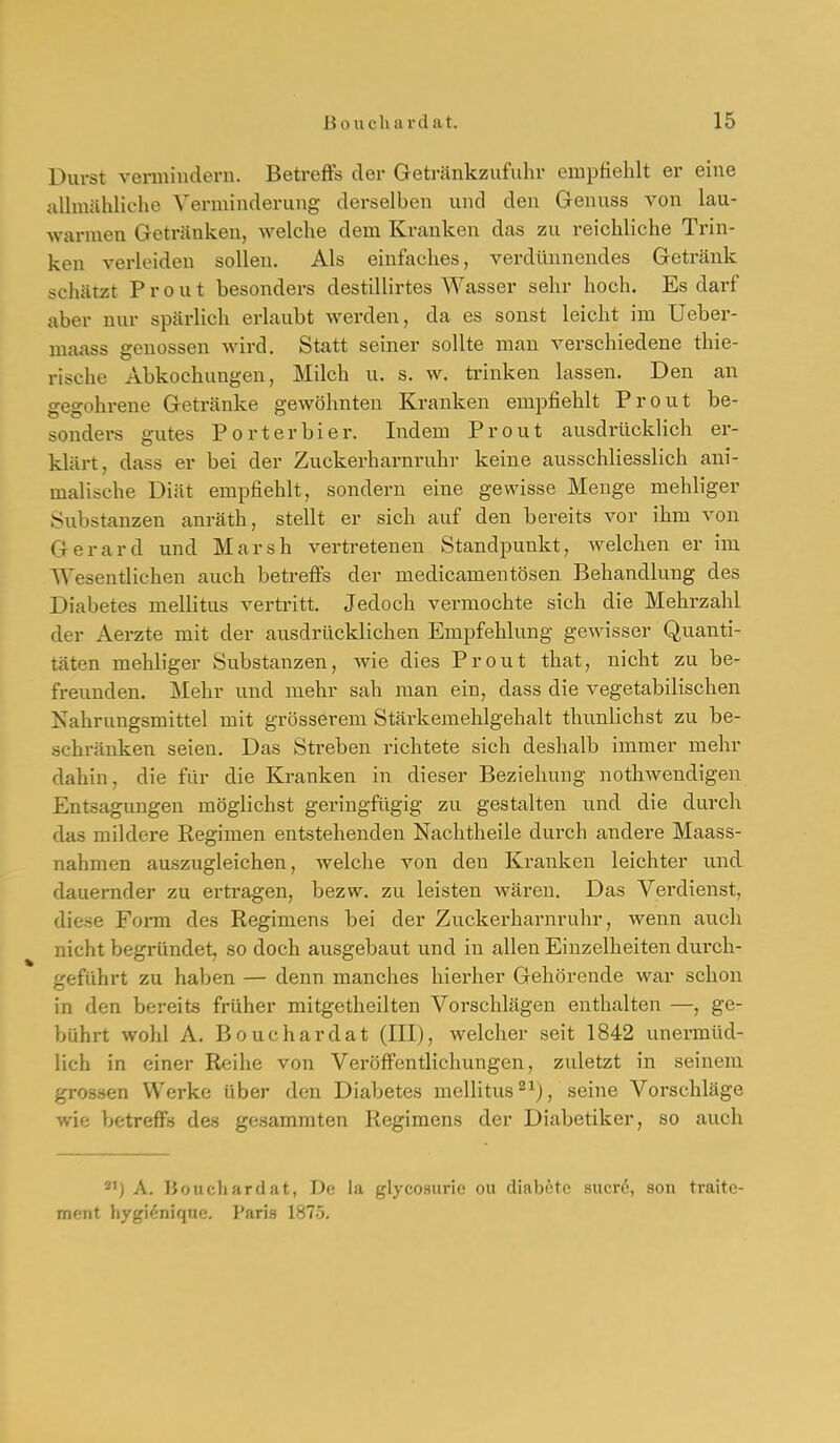 Durst vermindern. Betreffs der Getränkzufulir empfiehlt er eine allmähliclic Verminderung derselben und den Grenuss von lau- warmen Getränken, welche dem Kranken das zu reichliche Trin- ken verleiden sollen. Als einfaches, verdünnendes Getx'äuk schätzt P r 0 u t besonders destillirtes Wasser sehr hoch. Es darf aber nur spärlich erlaubt werden, da es sonst leicht im Ueber- maass genossen Avird. Statt seiner sollte man verschiedene thie- rische Abkochungen, Milch u. s. w, trinken lassen. Den an gegohrene Getränke gewöhnten Kranken empfiehlt Prout be- sonders gutes Porterbier. Indem Prout ausdrücklich er- klärt, dass er bei der Zuckerharnruhr keine ausschliesslich ani- malische Diät empfiehlt, sondern eine gewisse Menge mehliger Substanzen anräth, stellt er sich auf den bereits vor ihm von Gerard und Marsh vertretenen Standpunkt, welchen er im Wesentlichen auch betreffs der medicamentösen Behandlung des Diabetes mellitus vertritt. Jedoch vermochte sich die Mehrzahl der Aerzte mit der ausdrücklichen Empfehlung gewisser Quanti- täten mehliger Substanzen, wie dies Prout that, nicht zu be- freunden. Mehr und mehr sah man ein, dass die vegetabilischen Nahrungsmittel mit grösserem Stärkemehlgehalt thunlichst zu be- schränken seien. Das Streben richtete sich deshalb immer mehr dahin, die fiir die Kranken in dieser Beziehung nothwendigen Entsagungen möglichst geringfügig zu gestalten und die durch das mildere Regimen entstehenden Nachtheile durch andere Maass- nahmen auszugleichen, welche von den Kranken leichter und dauernder zu ertragen, bezw, zu leisten wären. Das Verdienst, diese Form des Regimens bei der Zuckerharnruhr, wenn auch nicht begründet, so doch ausgebaut und in allen Einzelheiten durch- geführt zu haben — denn manches hierher Gehörende war schon in den bereits früher mitgetheilten Vorschlägen enthalten —, ge- bührt wohl A. Bouchardat (III), welcher seit 1842 unermüd- lich in einer Reihe von Veröffentlichungen, zuletzt in seinem grossen Werke über den Diabetes mellitus 2^), seine Vorschläge wie betreffs des gesammten Regimens der Diabetiker, so auch 21) A. Bouchardat, De la glycosurie ou diaböte sucr6, son traitc- ment liyfri''-niquf!. l'ari.s 1H7-3.