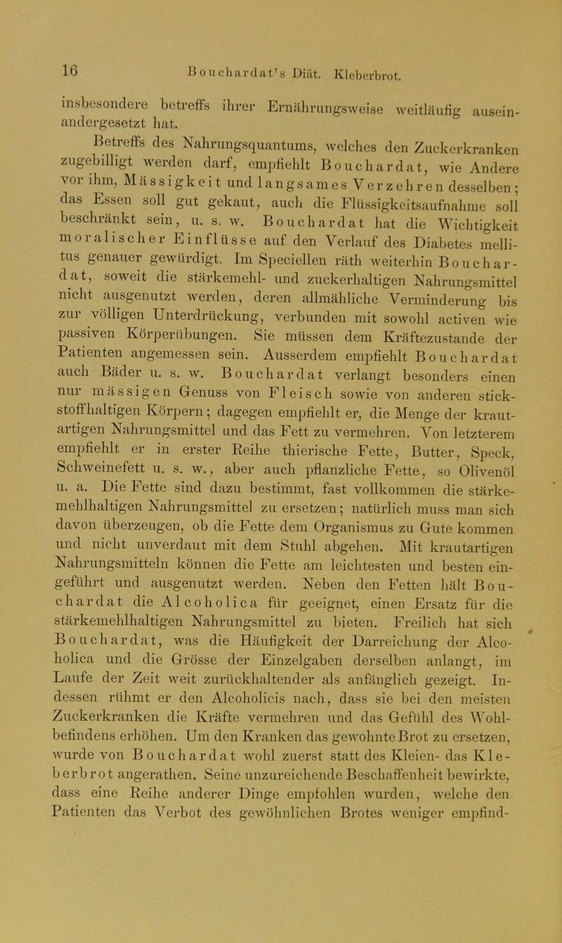 Bouchardat's Diät. Klebcrbrot, insbesondere betreffs ihrer Ernährungsweise weitläufig ausein- andergesetzt hat. Betreffs des Nahrungsquantums, welches den Zuckerkranken zugebilligt werden darf, empfiehlt Bouchardat, wie Andere vor ihm, Massigkeit und langsames Verzehrendesselben; das Essen soll gut gekaut, auch die Flüssigkeitsaufnahme soll beschränkt sein, u. s. w. Bouchardat hat die Wichtigkeit moralischer Einflüsse auf den Verlauf des Diabetes melli- tus genauer gewürdigt. Im Speciellen räth weiterhin Bouchar- dat, soweit die Stärkemehl- und zuckerhaltigen Nahrungsmittel nicht ausgenutzt werden, deren allmähliche Verminderung bis zur völligen Unterdrückung, verbunden mit sowohl activen wie passiven Körperübungen. Sie müssen dem Kräftezustande der Patienten angemessen sein. Ausserdem emi^fiehlt Bouchardat auch Bäder u. s. w. Bouchardat verlangt besonders einen nur massigen Genuss von Fleisch sowie von anderen stick- stoffhaltigen Körpern; dagegen empfiehlt er, die Menge der kraut- artigen Nahrungsmittel und das Fett zu vermehren. Von letzterem empfiehlt er in erster Keihe thierische Fette, Butter, Speck, Schweinefett u. s. w., aber auch pflanzliche Fette, so Olivenöl u. a. Die Fette sind dazu bestimmt, fast vollkommen die stärke- mehlhaltigen Nahrungsmittel zu ersetzen; natürlich muss man sich davon überzeugen, ob die Fette dem Organismus zu Gute kommen und nicht unverdaut mit dem Stuhl abgehen. Mit krautartigen Nahrungsmitteln können die Fette am leichtesten und besten ein- geführt und ausgenutzt werden. Neben den Fetten hält Bou- chardat die Alcoholica für geeignet, einen Ersatz für die stäi'kemehlhaltigen Nahrungsmittel zu bieten. Freilich hat sich Bouchardat, was die Häufigkeit der Darreichung der Alco- holica und die Grösse der Eiuzelgaben derselben anlangt, im Laufe der Zeit weit zurückhaltender als anfänglich gezeigt. In- dessen rühmt er den Alcoholicis nach, dass sie bei den meisten Zuckerkranken die Kräfte vermehren und das Gefühl des Wohl- befindens erhöhen. Um den Kranken das gewohnte Brot zu ersetzen, wurde von Bouchardat wohl zuerst statt des Kleien- das Kle- berbrot angerathen. Seine unzureichende Beschaffenheit bcAvirkte, dass eine Reihe anderer Dinge empfohlen wurden, Avelche den Patienten das Verbot des gewöhnlichen Brotes weniger empfind-