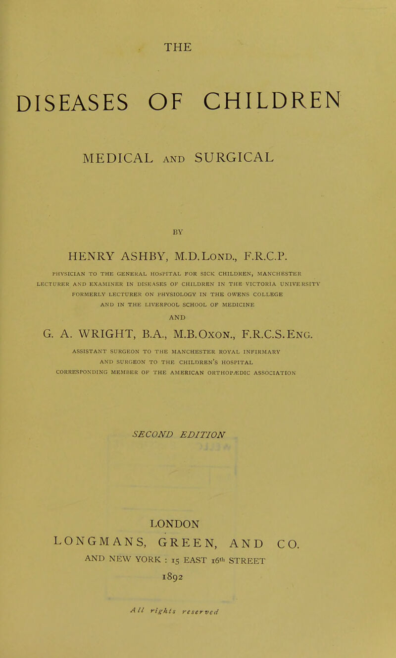 DISEASES OF CHILDREN MEDICAL AND SURGICAL BY HENRY ASHBY, M.D.Lond., F.R.C.P. PHYSICIAN TO THE GENERAL HOSPITAL FOR SICK CHILDREN, MANCHESTER LECTURER AND EXAMINER IN DISEASES OF CHILDREN IN THE VICTORIA UNIVERSITY FORMERLY LECTURER ON PHYSIOLOGY IN THE OWENS COLLEGE AND IN THE LIVERPOOL SCHOOL OF MEDICINE AND G. A. WRIGHT, B.A., M.B.OxON., F.R.C.S.Eng. ASSISTANT SURGEON TO THE MANCHESTER ROYAL INFIRMARY AND SURGEON TO THE CHILDREN’S HOSPITAL CORRESPONDING MEMBER OF THE AMERICAN ORTHOP/EDIC ASSOCIATION SECOND EDITION LONDON LONGMANS, GREEN, AND CO. AND NEW YORK : 15 EAST i6«> STREET 1892 All rights reserved