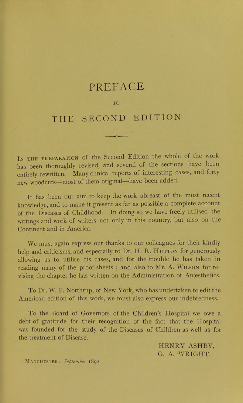 TO THE SECOND EDITION In the preparation of the Second Edition the whole of the work has been thoroughly revised, and several of the sections have been entirely rewritten. Many clinical reports of interesting cases, and forty new woodcuts—most of them original—have been added. It has been our aim to keep the work abreast of the most recent knowledge, and to make it present as far as possible a complete account of the Diseases of Childhood. In doing so we have freely utilised the writings and work of writers not only in this country, but also on the Continent and in America. We must again express our thanks to our colleagues for their kindly help and criticisms, and especially to Dr. H. R. Hutton for generously allowing us to utilise his cases, and for the trouble he has taken in reading many of the proof-sheets ; and also to Mr. A. Wilson for re- vising the chapter he has written on the Administration of Anaesthetics. To Dr. W. P. Northrup, of New York, who has undertaken to edit the American edition of this work, we must also express our indebtedness. To the Board of Governors of the Children’s Hospital we owe a debt of gratitude for their recognition of the fact that the Hospital was founded for the study of the Diseases of Children as well as for the treatment of Disease. HENRY ASHBY, G. A. WRIGHT. Manchester; September 1892.