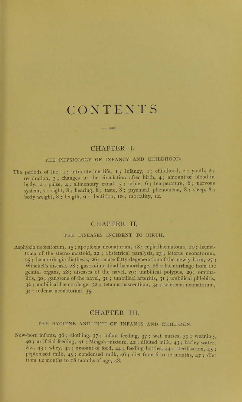 CONTENTS —— CHAPTER I. THE PHYSIOLOGY OF INFANCY AND CHILDHOOD. The periods of life, i ; intra-uterine life, i ; infancy, i ; childhood, 2 ; youth, 2 ; respiration, 3 ; changes in the circulation after birch, 4; amount of blood in body, 4; pulse, 4; alimentary canal, 5 ; urine, 6 ; temperature, 6 ; nervous system, 7 ; sight, 8 ; hearing, 8 ; taste, 8 ; psychical phenomena, 8 ; sleep, 8 ; body weight, 8 ; length, 9 ; dentition, 10 ; mortality, 12. CHAPTER II. THE DISEASES INCIDENT TO BIRTH. Asphyxia neonatorum, 15; apoplexia neonatorum, 18; cephalhcEmatoma, 20; hcema- toma of the sterno-mastoid, 22 ; obstetrical paralysis, 23 ; icterus neonatorum, 25 ; hcemorrhagic diathesis, 26; acute fatty degeneration of the newly born, 27 ; Winckel’s disease, 28 ; gastro-intestinal hcemorrhage, 28 ;• hcemorrhage from the genital organs, 28; diseases of the navel, 29; umbilical polypus, 29; ompha- litis, 30; gangrene of the navel, 31 ; umbilical arteritis, 31 ; umbilical phlebitis, 32 ; umbilical haemorrhage, 32 ; tetanus nascentium, 34; sclerema neonatorum, 34 ; oedema neonatorum, 35. CHAPTER III. THE HYGIENE AND DIET OF INFANTS AND CHILDREN. New-born infants, 36 ; clothing, 37 ; infant feeding, 37 ; wet nurses, 39 ; weaning, 40; artificial feeding, 41 ; Meigs’s mixture, 42 ; diluted milk, 43 ; barley water, &c., 43 ; whey, 44 ; amount of food, 44 ; feeding-bottles, 44 ; sterilisation, 45 ; peptonised milk, 45 ; condensed milk, 46 ; diet from 6 to 12 months, 47 ; diet from 12 months to 18 months of age, 48.