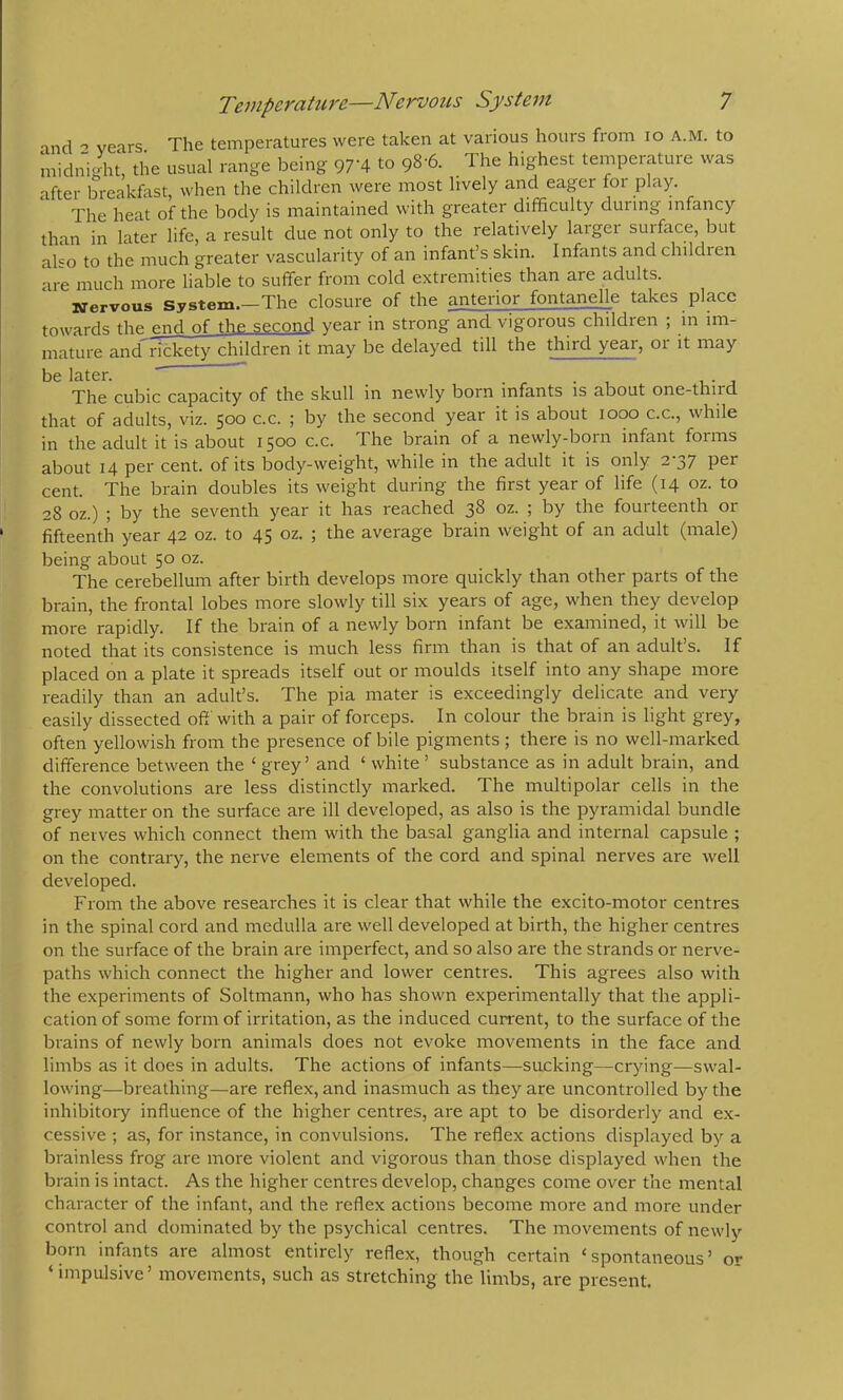 ind years The temperatures were taken at various hours from lo a.m. to midni-ht, the usual range being 97‘4 to 98-6. The highest temperature was after breakfast, when the children were most lively and eager foi play. The heat of the body is maintained with greater difficulty during infancy than in later life, a result due not only to the relatively larger suiface, but also to the much greater vascularity of an infant’s skin. Infants and children are much more liable to suffer from cold extremities than are adults. Nervous System.—The closure of the anterior fontanelle takes place towards the end of the second year in strong and vigorous children ; in im- mature and^rickety chddren it may be delayed till the third year, or it may be later. . ^ . , , . , The cubic capacity of the skull in newly born infants is about one-third. that of adults, viz. 500 c.c. ; by the second year it is about 1000 c.c., while in the adult it is about 1500 c.c. The brain of a newly-born infant forms about 14 per cent, of its body-weight, while in the adult it is only 2-37 per cent. The brain doubles its weight during the first year of life (14 oz. to 28 oz.) ; by the seventh year it has reached 38 oz. ; by the fourteenth or fifteenth year 42 oz. to 45 oz. ; the average brain weight of an adult (male) being about 50 oz. The cerebellum after birth develops more quickly than other parts of the brain, the frontal lobes more slowly till six years of age, when they develop more rapidly. If the brain of a newly born infant be examined, it will be noted that its consistence is much less firm than is that of an adult’s. If placed on a plate it spreads itself out or moulds itself into any shape more readily than an adult’s. The pia mater is exceedingly delicate and very easily dissected off with a pair of forceps. In colour the brain is light grey, often yellowish from the presence of bile pigments ; there is no well-marked difference between the ‘ grey’ and ‘ white ’ substance as in adult brain, and the convolutions are less distinctly marked. The multipolar cells in the grey matter on the surface are ill developed, as also is the pyramidal bundle of nerves which connect them with the basal ganglia and internal capsule ; on the contrary, the nerve elements of the cord and spinal nerves are well developed. From the above researches it is clear that while the excito-motor centres in the spinal cord and medulla are well developed at birth, the higher centres on the surface of the brain are imperfect, and so also are the strands or nerve- paths which connect the higher and lower centres. This agrees also with the experiments of Soltmann, who has shown experimentally that the appli- cation of some form of irritation, as the induced current, to the surface of the brains of newly born animals does not evoke movements in the face and limbs as it does in adults. The actions of infants—sucking—crying—swal- lowing—breathing—are reflex, and inasmuch as they are uncontrolled by the inhibitoiy influence of the higher centres, are apt to be disorderly ancl ex- cessive ; as, for instance, in convulsions. The reflex actions displayed by a brainless frog are more violent and vigorous than those displayed when the brain is intact. As the higher centres develop, changes come over the mental character of the infant, and the reflex actions become more and more under control and dominated by the psychical centres. The movements of newly born infants are almost entirely reflex, though certain ‘spontaneous’ or ‘ impulsive’ movements, such as stretching the limbs, are present.