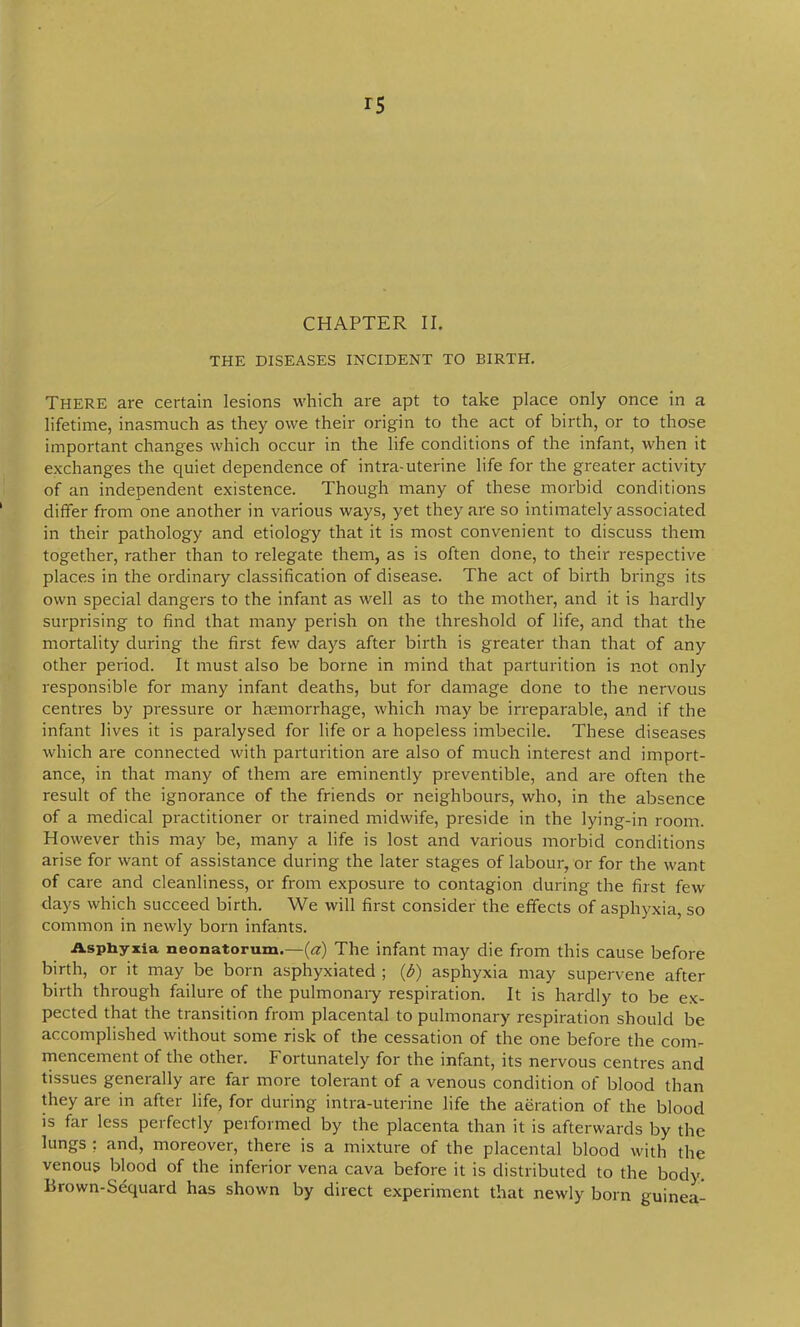 THE DISEASES INCIDENT TO BIRTH. There are certain lesions which are apt to take place only once in a lifetime, inasmuch as they owe their origin to the act of birth, or to those important changes which occur in the life conditions of the infant, when it exchanges the quiet dependence of intra-uterine life for the greater activity of an independent existence. Though many of these morbid conditions differ from one another in various ways, yet they are so intimately associated in their pathology and etiology that it is most convenient to discuss them together, rather than to relegate them, as is often done, to their respective places in the ordinary classification of disease. The act of birth brings its own special dangers to the infant as well as to the mother, and it is hardly surprising to find that many perish on the threshold of life, and that the mortality during the first few days after birth is greater than that of any other period. It must also be borne in mind that parturition is not only responsible for many infant deaths, but for damage done to the nervous centres by pressure or haemorrhage, which may be irreparable, and if the infant lives it is paralysed for life or a hopeless imbecile. These diseases which are connected with parturition are also of much interest and import- ance, in that many of them are eminently preventible, and are often the result of the ignorance of the friends or neighbours, who, in the absence of a medical practitioner or trained midwife, preside in the lying-in room. However this may be, many a life is lost and various morbid conditions arise for want of assistance during the later stages of labour, or for the want of care and cleanliness, or from exposure to contagion during the first few days which succeed birth. We will first consider the effects of asphyxia, so common in newly born infants. Asphyxia neonatorum.—(a) The infant may die from this cause before birth, or it may be born asphyxiated ; (d) asphyxia may supervene after birth through failure of the pulmonaiy respiration. It is hardly to be ex- pected that the transition from placental to pulmonary respiration should be accomplished without some risk of the cessation of the one before the com- rnencement of the other. Fortunately for the infant, its nervous centres and tissues generally are far more tolerant of a venous condition of blood than they are in after life, for during intra-uterine life the aeration of the blood is far less perfectly performed by the placenta than it is afterwards by the lungs : and, moreover, there is a mixture of the placental blood with the venous blood of the inferior vena cava before it is distributed to the body. Brown-Sequard has shown by direct experiment that newly born guinea-