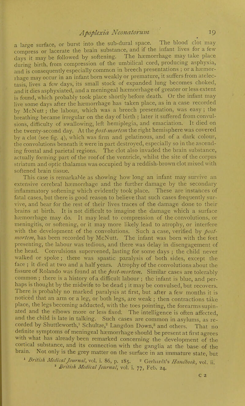 a large surface, or burst into the sub-dural space. The blood clot may compress or lacerate the brain substance, and if the infant lives foi a few days it may be followed by softening. The htemorrhage may take place during birth, from compression of the umbilical cord, producing asphy.xia, and is consequently especially common in breech presentations ; or a htemor- rhage may occur in an infant born weakly or premature, it suffers from atelec- tasis, lives a few days, its small stock of e.xpanded lung becomes choked, and it dies asphyxiated, and a meningeal haemorrhage of greater or less extent is found, which probably took place shortly before death. Or the infant may live some days after the haemorrhage has taken place, as in a case recorded by McNutt; the labour, which was a breech presentation, was easy ; the breathing became irregular on the day of birth ; later it suffered from convul- sions, difficulty of swallowing, left hemiplegia, and emaciation. It died on the twenty-second day. At the post-mortem the right hemisphere was covered by a clot (see fig. 4), which was firm and gelatinous, and of a dark colour, the convolutions beneath it were in part destroyed, especially so in the ascend- ing frontal and parietal regions. The clot also invaded the brain substance, actually forming part of the roof of the ventricle, whilst the site of the corpus striatum and optic thalamus was occupied by a reddish-brown clot mixed with softened brain tissue. This case is remarkable as showing how long an infant may survive an extensive cerebral htemorrhage and the further damag^e by the secondary inflammatory softening which evidently took place. These are instances of fatal cases, but there is good reason to believe that such cases frecpjently sur- vive, and bear for the rest of their lives traces of the damage done to their brains at birth. It is not difficult to imagine the damage which a surface hjemorrhage may do. It may lead to compression of the convolutions, or meningitis, or softening, or it may more likely lead to atrophy, or interfere with the development of the convolutions. Such a case, verified by post- mortem^ has been recorded by McNutt. The infant was born with the feet presenting, the labour was tedious, and there was delay in disengagement of the head. Convulsions supervened, lasting for some days ; the child never walked or spoke ; there was spastic paralysis of both sides, except the face ; it died at two and a half years. Atrophy of the convolutions about the fissure of Rolando was found at the post-mortem. Similar cases are tolerably common ; there is a history of a difficult labour ; the infant is blue, and per- haps is thought by the midwife to be dead ; it may be convulsed, but recovers. There is probably no marked paralysis at first, but after a few months it is noticed that an arm or a leg, or both legs, are weak ; then contractions take place, the legs becoming adducted, with the toes pointing, the forearms supin- ated and the elbows more or less fixed. The intelligence is often affected, and the child is late in talking. Such cases are common in asylums, as re- corded by Shuttleworth,' Schultze,^ Langdon Down,^ and others. That no definite symptoms of meningeal haemorrhage should be present at first agrees with what has already been remarked concerning the development of the cortical substance, and its connection with the ganglia at the base of the brain. Not only is the grey matter on the surface in an immature state, but ‘ British Medical Journal, vol. i. 86, p. 185. Gerhardt’s Handbook, vol. ii. British Medical [ournal, vol. i. 77, Feb. 24.