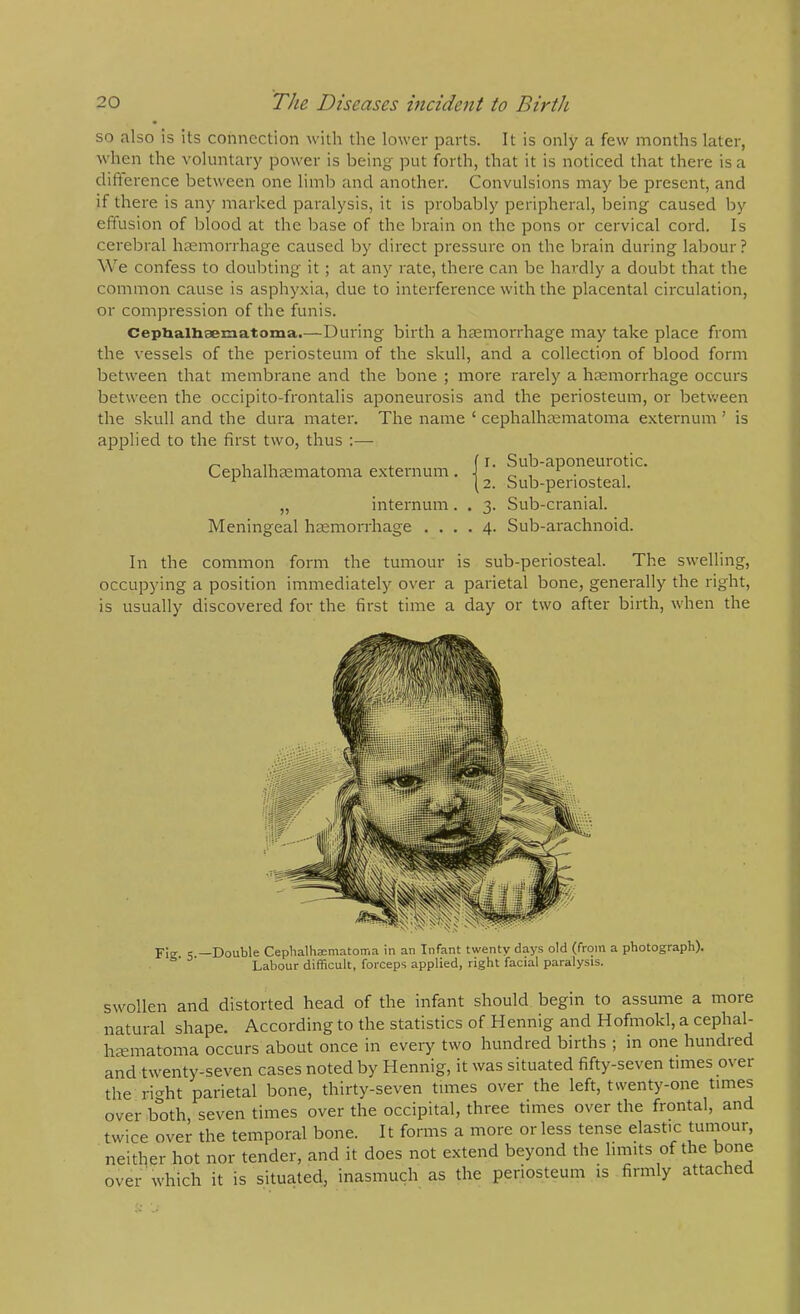 so also is its connection with the lower parts. It is only a few months later, when the voluntary power is being put forth, that it is noticed that there is a difterence between one limb and another. Convulsions may be present, and if there is any marked paralysis, it is probably peripheral, being caused by effusion of blood at the base of the brain on the pons or cervical cord. Is cerebral hasmorrhage caused by direct pressure on the brain during labour ? We confess to doubting it; at any rate, there can be hardly a doubt that the common cause is asphyxia, due to interference with the placental circulation, or compression of the funis. Cephalhsematoma.—During birth a haemorrhage may take place from the vessels of the periosteum of the skull, and a collection of blood form between that membrane and the bone ; more rarely a haemorrhage occurs between the occipito-frontalis aponeurosis and the periosteum, or between the skull and the dura mater. The name ‘ cephalhaematoma externum ’ is applied to the first two, thus :— Cephalhaematoma externum. „ internum. Meningeal haemorrhage . . . 1. Sub-aponeurotic. 2. Sub-periosteal. 3. Sub-cranial. 4. Sub-arachnoid. In the common form the tumour is sub-periosteal. The swelling, occupying a position immediately over a parietal bone, generally the right, is usually discovered for the first time a day or two after birth, when the Fie s —Double Cephalhsematoma in an Infant twenty days old (from a photograph). Labour difficult, forceps applied, right facial paralysis. swollen and distorted head of the infant should begin to assume a more natural shape. According to the statistics of Hennig and Hofmokl, a cephal- hjematoma occurs about once in every two hundred births ; in one hundred and twenty-seven cases noted by Hennig, it was situated fifty-seven times over the ri<^ht parietal bone, thirty-seven times over the left, twenty-one times over both seven times over the occipital, three times over the frontal, and twice over the temporal bone. It forms a more or less tense elastic tuniour, neither hot nor tender, and it does not extend beyond the limits of the bone over which it is situated, inasmuch as the periosteum is firmly attached