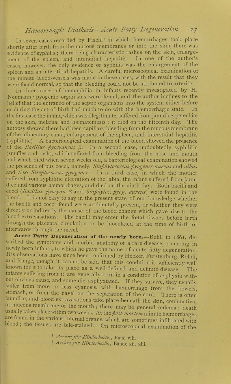 In seven cases recorded by Fischl' in which hemorrhages took place shortly after birth from the mucous membranes or into the skin, there was evidence of syphilis ; there being characteristic rashes on the skin, enlarge- ment of the spleen, and interstitial hepatitis. In one of the author’s cases, however, the only evidence of syphilis was the enlargement of the spleen and an interstitial hepatitis. A careful microscopical examination of the minute blood-vessels was made in these cases, with the result that they were found normal, so that the bleeding could not be attributed to arteritis. In three cases of hEemophilia in infants recently investigated by H. Neumann,- pyogenic organisms were found, and the author inclines to the belief that the entrance of the septic organisms into the system either before or during the act of birth had much to do with the haemorrhagic state. In the first case the infant, which was illegitimate, suffered from jaundice, petechias on the skin, melccna, and hasmatemesis ; it died on the fifteenth day. The autopsy showed there had been capillary bleeding from the mucous membrane of the alimentary canal, enlargement of the spleen, and interstitial hepatitis (syphilitic). A bacteriological examination of the blood showed the presence ' of the Bacillus -pyocyanetis 13. In a second case, undoubtedly syphilitic (snuffles and rash), which suffered from bleeding from the nose and mouth and which died when seven weeks old, a bacteriological examination showed the presence of pus cocci, namely. Staphylococcus pyogenes aureus and albus and also Streptococcus pyogenes. In a third case, in which the mother suffered from syphilitic ulceration of the labia, the infant suffered from jaun- dice and various haemorrhages, and died on the ninth day. Both bacilli and cocci {Bacillus pyocyan. ^ and Stapliyloc. pyog. aureus) were found in the blood. It is not easy to say in the present state of our knowledge whether the bacilli and cocci found were accidentally present, or whether they were directly or indirectly the cause of the blood change which gave rise to the blood extravasations. The bacilli may enter the foetal tissues before birth through the placental circulation or be inoculated at the time of birth or afterwards through the navel. ilcute ratty Degreneration of the newly horn.—Buhl, in l86l, de- sciibed the symptoms arid morbid anatomy of a rare disease, occurring in newly born infants, to which he gave the name of acute fatty degeneration. His observations have since been confirmed by Hecker, Furstenburg, Roloff, and Runge, though it cannot be said that this condition is sufficiently well known for it to take its place as a well-defined and definite disease. The infants suffering from it are generally born in a condition of asphyxia with- out obvious cause, and some die asphyxiated. If they survive, they usually suffer from more or less cyanosis, with haemorrhage from the bowels, stomach, or from the navel on the separation of the cord. There is often jaundice, and blood extravasations take place beneath the skin, conjunctiva or mucous membrane of the mouth ; there may be general oedema ; death usually takes place within two weeks. At the post-mortem minute haemorrhages are found in the various internal organs, which are sometimes infiltrated with 00c , the tissues are bile-stained. On microscopical examination of the Arclnv fiir Kinderheilk., Band viii. * Archiv fHr Kinderheilk., Bande xii. xiii.