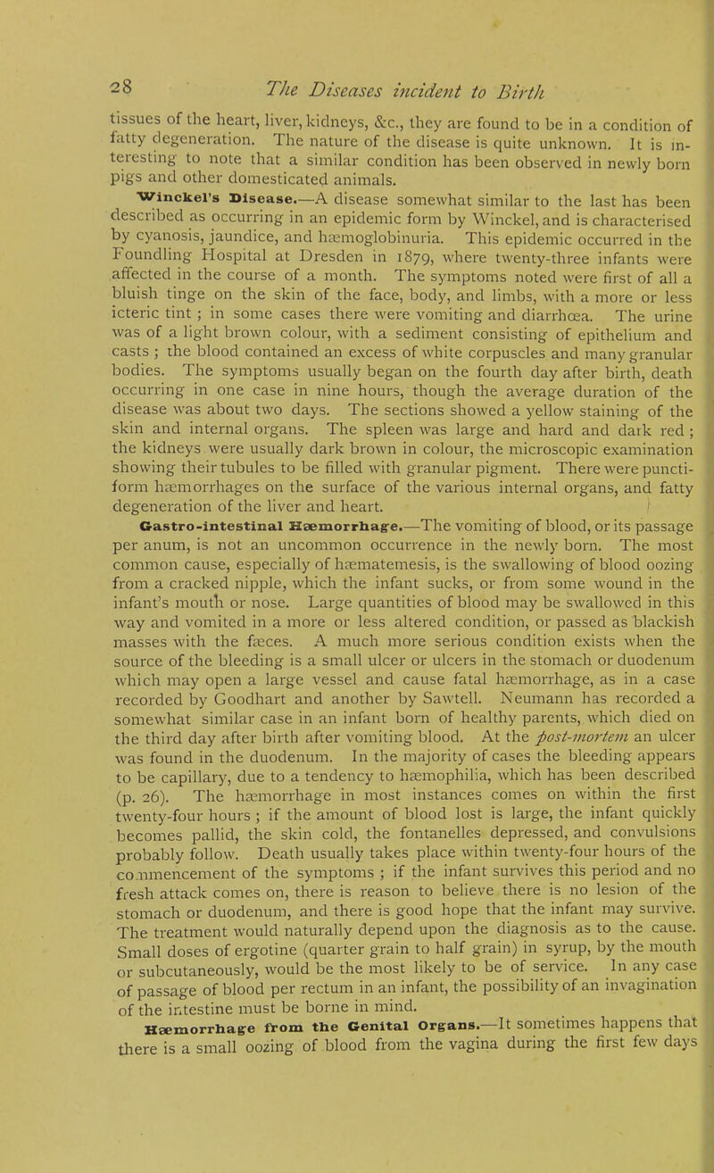 tissues of the heart, liver, kidneys, &c., they are found to be in a condition of tatty degeneration. The nature of the disease is quite unknown. It is in- teiesting to note that a similar condition has been observed in newly bom pigs and other domesticated animals. Winckel’s Disease—A disease somewhat similar to the last has been desciibed as occurring in an epidemic form by Winckel, and is characterised by cyanosis, jaundice, and hasmoglobinuria. This epidemic occurred in the Foundling Hospital at Dresden in i879> where twenty-three infants were affected in the course of a month. The symptoms noted were first of all a bluish tinge on the skin of the face, body, and limbs, with a more or less icteric tint ; in some cases there were vomiting and diarrhoea. The urine was of a light brown colour, with a sediment consisting of epithelium and casts ; the blood contained an excess of white corpuscles and many granular bodies. The symptoms usually began on the fourth day after birth, death occurring in one case in nine hours, though the average duration of the disease was about two days. The sections showed a yellow staining of the skin and internal organs. The spleen was large and hard and dark red ; the kidneys were usually dark brown in colour, the microscopic examination showing their tubules to be filled with granular pigment. There were puncti- form hcemorrhages on the surface of the various internal organs, and fatty degeneration of the liver and heart. Ca.stro-intestinal Ksemorrhag-e.—The vomiting of blood, or its passage per anum, is not an uncommon occurrence in the newly born. The most common cause, especially of hasmatemesis, is the swallowing of blood oozing from a cracked nipple, which the infant sucks, or from some wound in the infant’s mouth or nose. Large quantities of blood may be swallowed in this way and vomited in a more or less altered condition, or passed as blackish masses with the faeces. A much more serious condition exists when the source of the bleeding is a small ulcer or ulcers in the stomach or duodenum which may open a large vessel and cause fatal haemorrhage, as in a case recorded by Goodhart and another by Sawtell. Neumann has recorded a somewhat similar case in an infant born of healthy parents, which died on the third day after birth after vomiting blood. At the post-mortem an ulcer was found in the duodenum. In the majority of cases the bleeding appears to be capillary, due to a tendency to haemophilia, which has been described (p. 26). The haemorrhage in most instances comes on within the first twenty-four hours ; if the amount of blood lost is large, the infant quickly becomes pallid, the skin cold, the fontanelles depressed, and convulsions probably follow. Death usually takes place within twenty-four hours of the co.iimencement of the symptoms ; if the infant survives this period and no fresh attack comes on, there is reason to believe there is no lesion of the stomach or duodenum, and there is good hope that the infant may survive. The treatment would naturally depend upon the diagnosis as to the cause. Small doses of ergotine (quarter grain to half grain) in syrup, by the mouth or subcutaneously, would be the most likely to be of service. In any case of passage of blood per rectum in an infant, the possibility of an invagination of the intestine must be borne in mind, H8exxiorrli3.g6 fTrom tlie Ocnital Orga,nSa It sometimes happens that tliere is a small oozing of blood from the vagina during the first few days