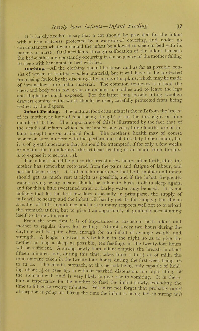 It is hardly needful to say that a cot should be provided for the infant with a firm mattress protected by a waterproof covering, and under no circumstances whatever should the infant be allowed to sleep in bed with its parents or nurse ; fatal accidents through suffocation of the infant beneath the bed-clothes are constantly occurring in consequence of the mother falling to sleep with her infant in bed with her. Clotblng-.—All the clothing should be loose, and as far as possible con- sist of woven or knitted woollen material, but it will have to be protected from being fouled by the discharges by means of napkins, which may be made of ‘swansdown’ or similar material. The common tendency is to load the chest and body with too great an amount of clothes and to leave the legs and thighs too much exposed. For the latter, long loosely fitting woollen drawers coming to the waist should be used, carefully protected from being wetted by the diapers. Infant Feeding-.—The natural food of an infant is the milk from the breast of its mother, no kind of food being thought of for the first eight or nine months of its life. The importance of this is illustrated by the fact that of the deaths of infants which occur under one year, three-fourths are of in- fants brought up on artificial food. The mother’s health may of course sooner or later interfere with the performance of this duty to her infant, but it is of great importance that it should be attempted, if for only a few weeks or months, for to undertake the artificial feeding of an infant from the first is to expose it to serious risk. The infant should be put to the breast a few hours after birth, after the mother has somewhat recovered from the pains and fatigue of labour, and. has had some sleep. It is of much importance that both mother and infant should get as much rest at night as possible, and if the infant frecjuently wakes crying, every means should be taken to hush it off to sleep again,, and for this a little sweetened water or barley water may be used. It is not unlikely that for the first few days, especially in primiparas, the supply of milk will be scanty and the infant will hardly get its full supply; but this is a matter of little importance, and it is in many respects well not to overload the stomach at first, but to give it an opportunity of gradually accustoming- itself to its new function. From the very first it is of importance to accustom both infant and mother to regular times for feeding. At first, evei-y two hours during the daytime will be quite often enough for an infant of average weight and strength. A longer interval may be taken in the night, so as to give the mother as long a sleep as possibleten feedings in the twenty-four hours will be sufficient. A strong newly born infant empties the breasts in about fifteen minutes, and, during this time, takes from i to oz. of milk, the total amount taken in the twenty-four hours during the first week being 10 to 12 oz. The infant’s stomach, at this period, being only capable of hold- ing about 15 oz. (see fig. i) without marked distension, too rapid filling of the stomach with fluid is very likely to give rise to vomiting. It is there- fore of importance for the mother to feed the infant slowly, extending the- time to fifteen or twenty minutes. We must not forget that probably rapid absorption is going on during the time the infant is being fed, in strong and