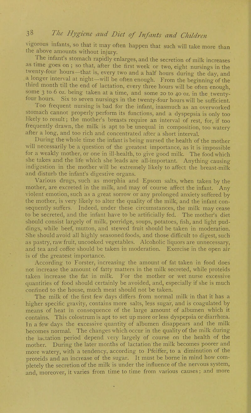 \ igoious infants, so that it may often happen that such will take more than the above amounts without injury. Fhe infant s stomach rapidly enlarges, and the secretion of milk increases as time goes on ; so that, after the first week or two, eight nursings in the twenty-four hours—that is, every two and a half hours during the day, and , <i longei interval at night—will be often enough. From the beginning of the thiid month till the end of lactation, every three hours will be often enough, some 3 to 6 oz. being taken at a time, and some 20 to 40 oz. in the twenty- four hours. Si.x to seven nursings in the twenty-four hours will be sufficient. Too frequent nursing is bad for the infant, inasmuch as an overworked stomach cannot properly perform its functions, and a dyspepsia is only too likely to result; the mother’s breasts reciuire an interval of rest, for, if too frequently drawn, the milk is apt to be unequal in composition, too watery after a long, and too rich and concentrated after a short interval. During the whole time the infant is being nursed the health of the mother will necessarily be a question of the greatest importance, as it is impossible for a weakly mother, or one in ill-health, to give good milk. The food which she takes and the life which she leads are all-important. Anything causing indig-estion in the mother will be extremely likely to affect the breast-milk and disturb the infant’s digestive organs. Various drugs, such as morphia and Epsom salts, when taken by the mother, are excreted in the milk, and may of course affect the infant. Any violent emotion, such as a great sorrow or any prolonged anxiety suffered by the mother, is very likely to alter the quality of the milk, and the infant con- sequently suffers. Indeed, under these circumstances, the milk may cease to be secreted, and the infant have to be artificially fed. The mothers diet should consist largely of milk, porridge, soups, potatoes, fish, and light pud- dings, while beef, mutton, and stewed fruit should be taken in moderation. She should avoid all highly seasoned foods, and those difficult to digest, such as pastiy, raw fruit, uncooked vegetables. Alcoholic liquors are unnecessary, and tea and coffee should be taken in moderation. Exercise in the open air is of the greatest importance. According to Forster, increasing the amount of fat taken in food does not increase the amount of fatty matters in the milk secreted, while proteids taken increase the fat in milk. For the mother or wet nurse excessive cpiantities of food should certainly be avoided, and, especially if she is much confined to the house, much meat should not be taken. The milk of the first few days differs from normal milk in that it has a higher specific gravity, contains more salts, less sugar, and is coagulated by means of heat in consequence of the large amount of albumen which it contains. This colostrum is apt to set up more or less dyspepsia or diarrhoea. In a few days the excessive quantity of albumen disappeai's and the milk becomes normal. The changes which occur in the quality of the milk during the lactation period depend very largely of course on the health of the mother. During the later months of lactation the milk becomes poorer and more watery, with a tendency, according to Pfeiffer, to a diminution of the proteids and an increase of the sugar. It must be borne in mind how com- pletely the secretion of the milk is under the influence of the nervous system, and, moreover, it varies from time to time from various causes; and more