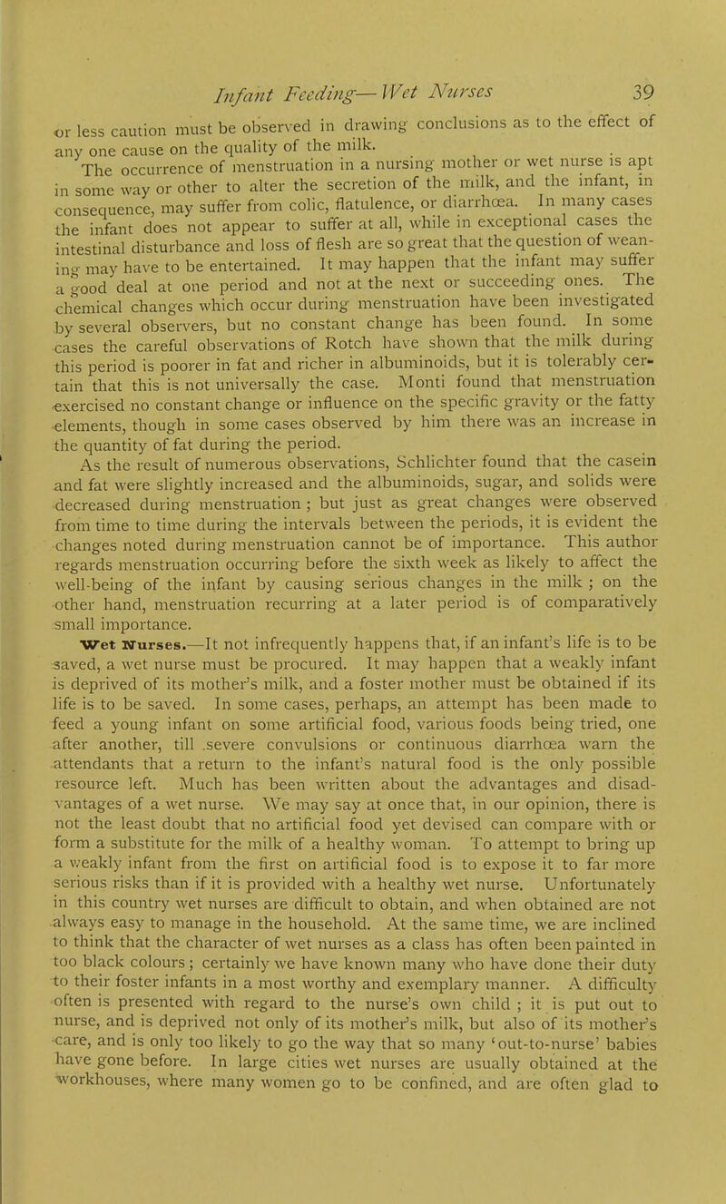 or less caution must be observed in drawing conclusions as to the effect of any one cause on the quality of the milk. The occurrence of menstruation in a nursing mother or wet nurse is apt in some way or other to alter the secretion of the milk, and the infant, in consequence, may suffer from colic, flatulence, or diarrhoea. In many cases the infant does not appear to suffer at all, while in exceptiona.1 cases the intestinal disturbance and loss of flesh are so great that the question of wean- in^i- may have to be entertained. It may happen that the infant may suffer a good deal at one period and not at the ne.xt or succeeding ones. The chemical changes which occur during menstruation have been investigated by several observers, but no constant change has been found. In some cases the careful observations of Rotch have shown that die milk during this period is poorer in fat and richer in albuminoids, but it is tolerably cer- tain that this is not universally the case. Monti found that menstruation -exercised no constant change or influence on the specific gravity or the fatty elements, though in some cases observed by him there was an increase in the quantity of fat during the period. As the result of numerous observations, Schlichter found that the casein and fat were slightly increased and the albuminoids, sugar, and solids were decreased during menstruation ; but just as great changes were observed from time to time during the intervals between the periods, it is evident the changes noted during menstruation cannot be of importance. This author regards menstruation occurring before the sixth week as likely to affect the well-being of the infant by causing serious changes in the milk ; on the other hand, menstruation recurring at a later period is of comparatively small importance. Wet wurses.—It not infrequently happens that, if an infant’s life is to be saved, a wet nurse must be procured. It may happen that a weakly infant is deprived of its mother’s milk, and a foster mother must be obtained if its life is to be saved. In some cases, perhaps, an attempt has been made to feed a young infant on some artificial food, various foods being tried, one after another, till .severe convulsions or continuous diarrhoea warn the attendants that a return to the infant’s natural food is the only possible resource left. Much has been written about the advantages and disad- vantages of a wet nurse. We may say at once that, in our opinion, there is not the least doubt that no artificial food yet devised can compare with or form a substitute for the milk of a healthy woman. To attempt to bring up a weakly infant from the first on artificial food is to expose it to far more serious risks than if it is provided with a healthy wet nurse. Unfortunately in this country wet nurses are difficult to obtain, and when obtained are not always easy to manage in the household. At the same time, we are inclined to think that the character of wet nurses as a class has often been painted in too black colours; certainly we have known many who have done their duty to their foster infants in a most worthy and exemplaiy manner. A difficulty often is presented with regard to the nurse’s own child ; it is put out to nurse, and is deprived not only of its mother’s milk, but also of its mother’s care, and is only too likely to go the way that so many ‘out-to-nurse’ babies have gone before. In large cities wet nurses are usually obtained at the W’orkhouses, where many women go to be confined, and are often glad to