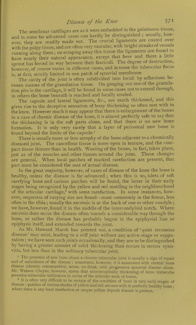Disease of the Knee 57 ^ The semilunar cartilages are as it were embeddeH in the gelatinous tissue, and in some far advanced cases can hardly be distinguished ; usually, how- ever, they are readily made out. The crucial ligaments are coated over with the piilpy tissue, and are often very vascular, with bright streaks of vessels running along them ; on scraping away this tissue the ligaments are fouiid to have nearly their natural appearance, except that here and there a little sprout has forced its way between their fasciculi. The degree of destruction, however, of course varies in different cases, and in some the tubeicular focus is, at first, strictly limited to one patch of synovial membrane. The cavity of the joint is often subdivided into loculi by adhesions be- tween masses of the granulation tissue. On gouging out one of the granula- tion pits in the cartilage, it will be found in some cases not to extend through, in others the bone beneath is reached and locally eroded. The capsule and lateral ligaments, &c., are much thickened, and this gives rise to the deceptive sensation of bony thickening so often met with in the knee. However much it may appear that there is enlargement of the bones in a case of chronic disease of the knee, it is almost perfectly safe to say that the thickening is in the soft parts alone, and that there is no new bone formation. It is only very rarely that a layer of periosteal new bone is found beyond the limits of the capsule.' There is usually more or less atrophy of the bone adjacent to a chronically diseased joint. The cancellous tissue is more open in texture, and the com- pact tissue thinner than in health. Wasting of the bones, in fact, takes place, just as of the muscles and other tissues around the joint. These changes are general. When local patches of marked rarefaction are present, that part must be considered the seat of actual disease. In the great majority, however, of cases of disease of the knee the bone is healthy, unless the disease is far advanced ; when this is so, islets of soft rarefying bone and carious patches will be found, the latter in their early stages being recognised by the yellow and red mottling in the neighbourhood of the ai'ticular cartilage,^' with some rarefaction. In some instances, how- ever, sequestra of varying size are found—most commonly in the femur, less often in the tibia; usually the necrosis is at the back of one or other condyle ; we have, however, found it in the middle of the intercondyloid notch. Where necrosis does occur the disease often tunnels a considerable way through the bone, or rather the disease has probably begun in the epiphysial line or epiphysis itself, and extended towards the joint. As Mr. Howard Marsh has pointed out, a condition of‘quiet strumous disease ’ may exist, leading to a stiff joint without any active stage or suppu- ration ; we have seen such joints occasionally, and they are to be distinguished by having a greater amount of solid thickening than occurs in serous syno- vitis, but less than in the ordinary tubercular joint. ' The presence of new bone about a chronic tubercular joint is usually a sign of repair and of subsidence of the disease ; sometimes, however, it is associated with central bone disease (chronic osteomyelitis), never, we think, with progressive synovial disease alone. Mr. Watson Cheyne, however, states that microscopically thickening of bone trabeculae precedes tubercular infiltration in caries of the articular ends of bones. It is often very difficult to be certain of the condition of bone in very early stages of disease : patches of various shades of yellow and red are met with in perfectly healthy bone ; where there is any local rarefaction or opaque yellow deposit disease is present.