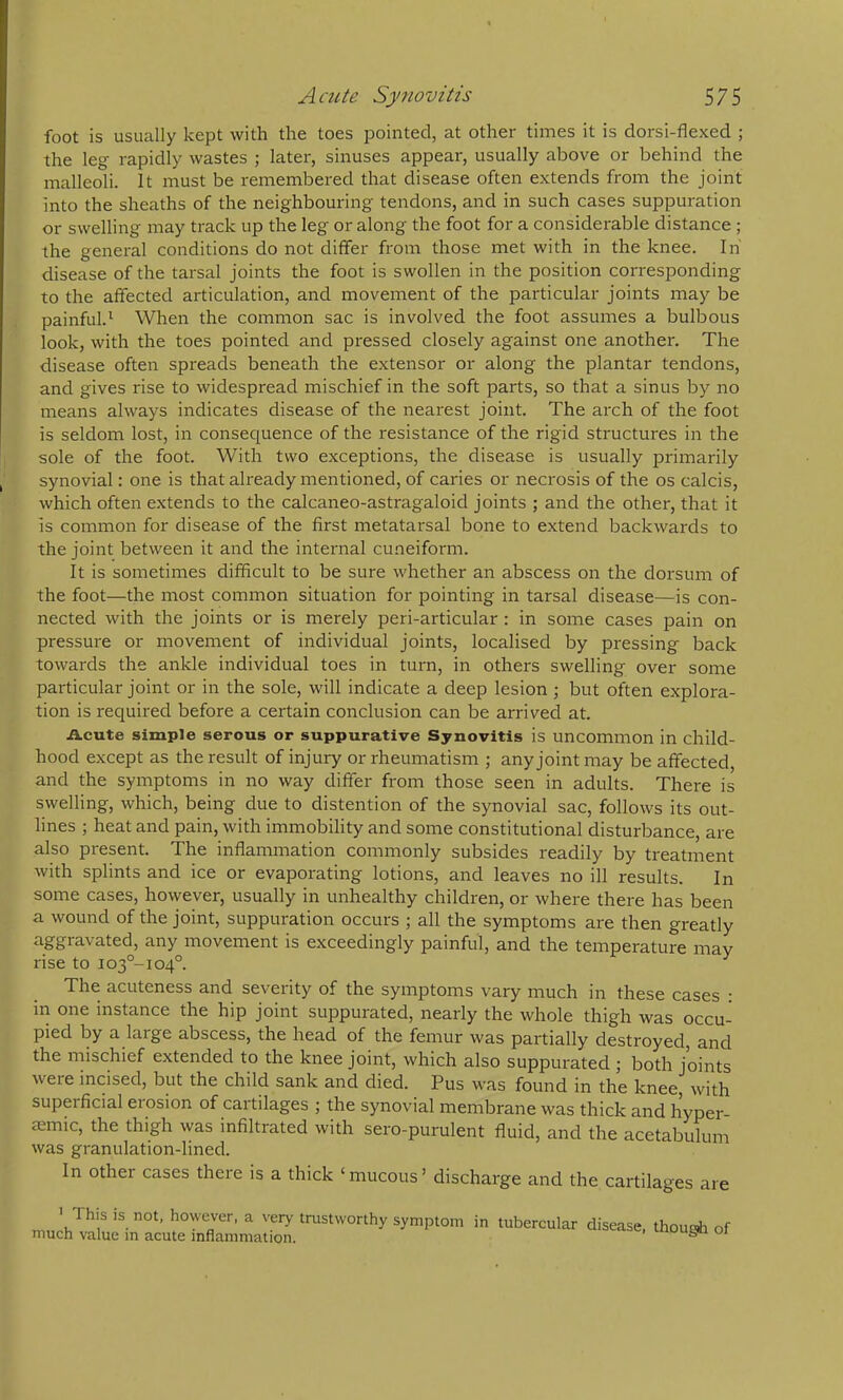 foot is usually kept with the toes pointed, at other times it is dorsi-flexed ; the leg rapidly wastes ; later, sinuses appear, usually above or behind the malleoli. It must be remembered that disease often extends from the joint into the sheaths of the neighbouring tendons, and in such cases suppuration or swelling may track up the leg or along the foot for a considerable distance ; the general conditions do not differ from those met with in the knee. In' disease of the tarsal joints the foot is swollen in the position corresponding to the affected articulation, and movement of the particular joints may be painful.^ When the common sac is involved the foot assumes a bulbous look, with the toes pointed and pressed closely against one another. The disease often spreads beneath the extensor or along the plantar tendons, and gives rise to widespread mischief in the soft parts, so that a sinus by no means always indicates disease of the nearest joint. The arch of the foot is seldom lost, in consecpence of the resistance of the rigid structures in the sole of the foot. With two exceptions, the disease is usually primarily synovial: one is that already mentioned, of caries or necrosis of the os calcis, which often extends to the calcaneo-astragaloid joints ; and the other, that it is common for disease of the first metatarsal bone to extend backwards to the joint between it and the internal cuneiform. It is sometimes difficult to be sure whether an abscess on the dorsum of the foot—the most common situation for pointing in tarsal disease—is con- nected with the joints or is merely peri-articular : in some cases pain on pressure or movement of individual joints, localised by pressing back towards the ankle individual toes in turn, in others swelling over some particular joint or in the sole, will indicate a deep lesion \ but often explora- tion is required before a certain conclusion can be arrived at. ikcute simple serous or suppurative Synovitis is uncommon in child- hood except as the result of injury or rheumatism ; any joint may be affected, and the symptoms in no way differ from those seen in adults. There is swelling, which, being due to distention of the synovial sac, follows its out- lines ; heat and pain, with immobility and some constitutional disturbance, are also present. The inflammation commonly subsides readily by treatment with splints and ice or evaporating lotions, and leaves no ill results. In some cases, however, usually in unhealthy children, or where there has been a wound of the joint, suppuration occurs ; all the symptoms are then greatly aggravated, any movement is exceedingly painful, and the temperature may rise to 103°-104°. The acuteness and severity of the symptoms vary much in these cases : in one instance the hip joint suppurated, nearly the whole thigh was occu- pied by a large abscess, the head of the femur was partially destroyed, and the mischief extended to the knee joint, which also suppurated ; both joints were incised, but the child sank and died. Pus was found in the knee with superficial erosion of cartilages ; the synovial membrane was thick and hyper cmmic, the thigh was infiltrated with sero-purulent fluid, and the acetabulum was granulation-lined. In other cases there is a thick ‘mucous’ discharge and the cartilages are ’ This is not, however, a very trustworthy symptom i much value in acute inflammation. in tubercular disease, thougii of