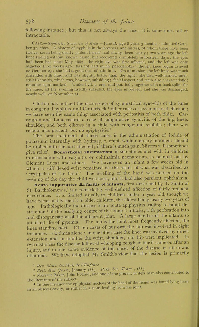 following instance ; but this is not always the case—it is sometimes rather intractable. Case.—Syphilitic Synovitis of lOiee.—Jane B., age 8 years 3 months ; admitted Octo- ber 31, 1882. A.history of syphilis in the brothers and sisters, of whom there have been twelve, seven being dead ; patient herself had always been hearty ; two years ago the left knee swelled without known cause, but recovered completely in fourteen daj's ; the eyes had been bad since May 1882 ; the right eye was first affected, and the left was only attacked three weeks ago ; has not had much photophobia; the left knee began to swell on October 29 ; she had a good deal of pain in it. On admission, the left knee was much ^distended with fluid, and was slightly hotter than the right; she had well-marked inter- stitial keratitis, which was, however, subsiding ; facial aspect and teeth also characteristic ; no other signs marked. Under hyd. c. cret. and pot. iod., together with a back splint for the knee, all the swelling rapidly subsided, the eyes improved, and she was discharged, nearly well, on November 21. Glutton has noticed the occurrence of symmetrical synovitis of the knee in congenital syphilis, and Gutterbock ’ other cases of asymmetrical effusion ; we have seen the same thing associated with periostitis of both tibiae. Car- rington and Lane record a case of suppurative synovitis of the hip, knee, shoulder, and both elbows in a child with congenital syphilis ; there was rickets also present, but no epiphysitis.- The best treatment of these cases is the administration of iodide of potassium internally with hydrarg. c. creta, while mercury ointment should be rubbed into the part affected ; if there is much pain, blisters will sometimes give relief. Conorrboeal rheumatism is sometimes met with in children in association with vaginitis or ophthalmia neonatorum, as pointed out by Clement Lucas and others. We have seen an infant a few weeks old in which a stiff flexed wrist remained as the result of what was described as ‘ erysipelas of the hand.’ The swelling of the hand was noticed on the evening of the day the child was born, and it had also purulent ophthalmia. ii.cute suppurative Arthritis of infants, first described by T. Smith of St. Bartholomew’s,^ is a remarkably well-defined affection of fairly frequent occurrence. It is limited usually to children under a year old, though we have occasionally seen it in older children, the eldest being nearly two years of age. Pathologically the disease is an acute epiphysitis leading to rapid de- struction of the ossifying centre of the bone it attacks, with perforation into and disorganisation of the adjacent joint. A large number of the infants so attacked die of pyaemia. The hip is the joint most frequently affected, the knee standing next. Of ten cases of our own the hip was involved in eight instances—six times alone ; in one other case the knee was involved by direct extension, and in another the wrist, shoulder, and hip were implicated. In two instances the disease followed whooping cough, in one it came on after an injury, and in one some evidence of the onset of the disease in utero was obtained. We have adopted Mr. Smith’s view that the lesion is primarily 1 Rev. Mens, des Mai. de TE7ifance. Brit. Med. , January 1885. Path. Soc. Trans., 1885. . -u . , 3 Morrant Baker, John Poland, and one of the present writers have also contributed to the literature of the subject. • , 4 In one instance the epiphysial nucleus of the head of the femur was found lying loose in an abscess cavity, or rather in a sinus leading from the joint.