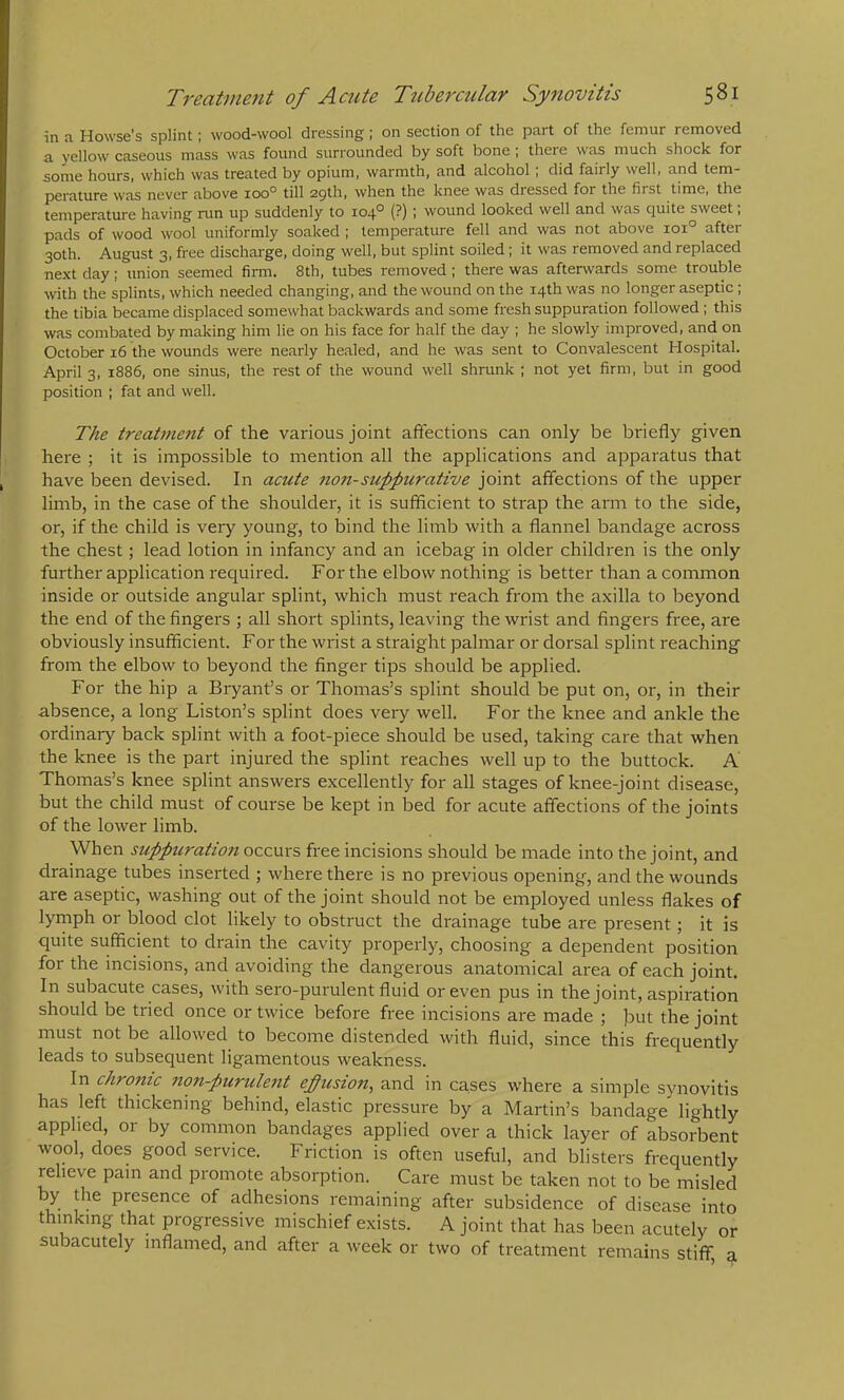 in a Howse's splint; wood-wool dressing; on section of the part of the femur removed a yellow caseous mass was found surrounded by soft bone ; there was much shock for some hours, which was treated by opium, warmth, and alcohol; did fairly well, and tem- perature was never above loo*^ till 29th, when the knee was dressed for the first time, the temperature having run up suddenly to 104° (?) ; wound looked well and was quite sweet; pads of wood wool uniformly soaked ; temperature fell and was not above 101° after 30th. August 3, free dischai'ge, doing well, but splint soiled j it was removed and replaced next day; union seemed firm. 8th, tubes removed ; there was afterwards some trouble with the splints, which needed changing, and the wound on the 14th was no longer aseptic; the tibia became displaced somewhat backwards and some fresh suppuration followed ; this was combated by making him lie on his face for half the day ; he slowly improved, and on October 16 the wounds were nearly healed, and he was sent to Convaleseent Hospital. April 3, 1886, one sinus, the rest of the wound well shrunk ; not yet firm, but in good position ; fat and well. The treatment of the various joint affections can only be briefly given here ; it is impossible to mention all the applications and apparatus that have been devised. In acute no7i-supplerative joint affections of the upper limb, in the case of the shoulder, it is sufficient to strap the arm to the side, or, if the child is very young, to bind the limb with a flannel bandage across the chest; lead lotion in infancy and an icebag in older childi'en is the only further application I'equired. For the elbow nothing is better than a common inside or outside angular splint, which must reach from the axilla to beyond the end of the fingers ; all short splints, leaving the wrist and fingers free, are obviously insufficient. For the wrist a straight palmar or dorsal splint reaching from the elbow to beyond the finger tips should be applied. For the hip a Bryant’s or Thomas’s splint should be put on, or, in their absence, a long Liston’s splint does very well. For the knee and ankle the ordinary back splint with a foot-piece should be used, taking care that when the knee is the part injured the splint reaches well up to the buttock. A Thomas’s knee splint answers excellently for all stages of knee-joint disease, but the child must of course be kept in bed for acute affections of the joints of the lower limb. When suppuration occurs free incisions should be made into the joint, and drainage tubes inserted ; where there is no previous opening, and the wounds are aseptic, washing out of the joint should not be employed unless flakes of lymph or blood clot likely to obstruct the drainage tube are present; it is quite sufficient to drain the cavity properly, choosing a dependent position for the incisions, and avoiding the dangerous anatomical area of each joint. In subacute cases, with sero-purulent fluid or even pus in the joint, aspiration should be tried once or twice before free incisions are made ; j)ut the joint must not be allowed to become distended with fluid, since this frequently leads to subsequent ligamentous weakness. In chronic non-purulent efusion, and in cases where a simple synovitis has left thickening behind, elastic pressure by a Martin’s bandage lightly applied, or by common bandages applied over a thick layer of absorbent wool, does good service. Friction is often useful, and blisters frequently relieve pain and promote absorption. Care must be taken not to be misled by the presence of adhesions remaining after subsidence of disease into thinking that progressive mischief exists. A joint that has been acutely or subacutely inflamed, and after a week or two of treatment remains stiff a