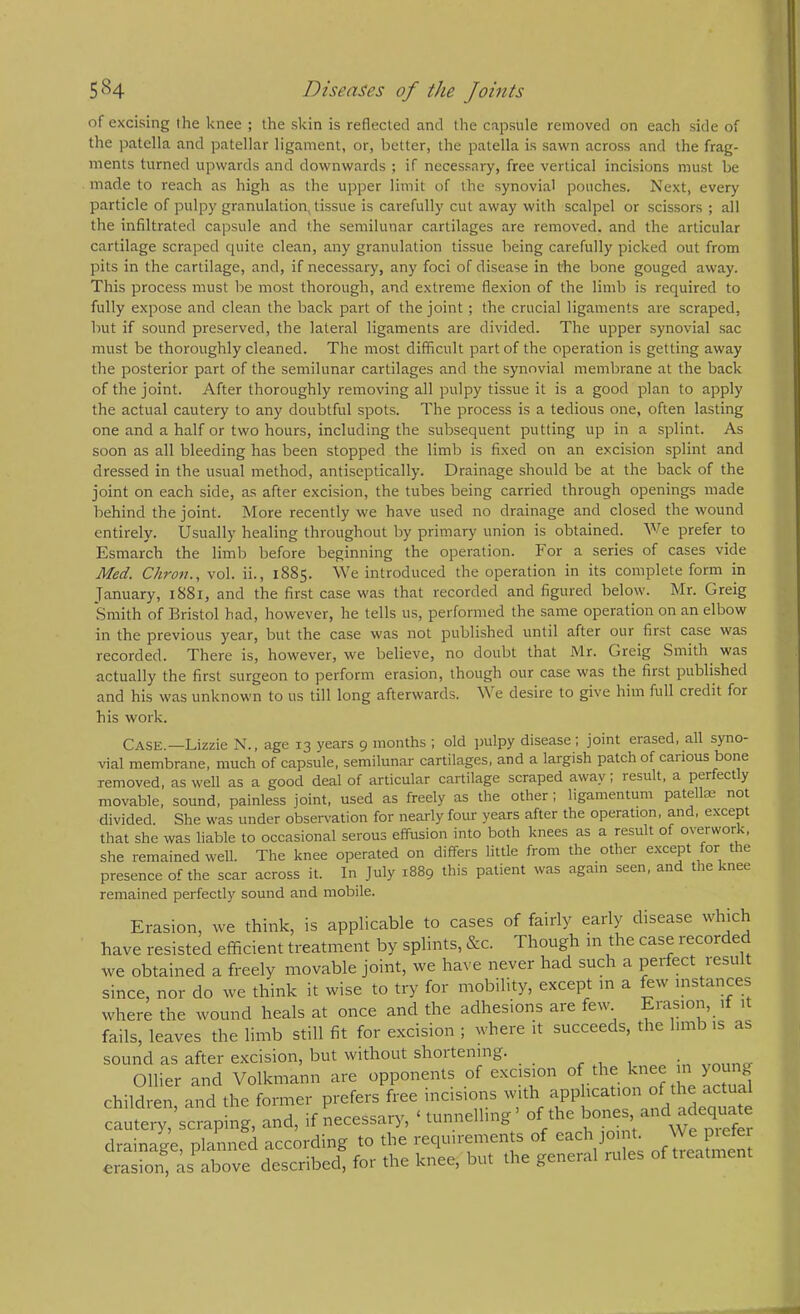 of excising (he knee ; the skin is reflected and the capsule removed on each side of the patella and patellar ligament, or, better, the patella is sawn across and the frag- ments turned upwards and downwards ; if necessary, free vertical incisions must be made to reach as high as the upper limit of the synovial pouches. Next, every particle of pulpy granulation, tissue is carefully cut away with scalpel or scissors ; all the infiltrated capsule and the semilunar cartilages are removed, and the articular cartilage scraped cpiite clean, any granulation tissue being carefully picked out from pits in the cartilage, and, if necessary, any foci of disease in the bone gouged away. This process must be most thorough, and extreme flexion of the limb is required to fully expose and clean the back part of the joint; the crucial ligaments are scraped, but if sound preserved, the lateral ligaments are divided. The upper synovial sac must be thoroughly cleaned. The most difficult part of the operation is getting away the posterior part of the semilunar cartilages and the synovial membrane at the back of the joint. After thoroughly removing all pulpy tissue it is a good plan to apply the actual cautery to any doubtful spots. The process is a tedious one, often lasting one and a half or two hours, including the subsequent putting up in a splint. As soon as all bleeding has been stopped the limb is fixed on an excision splint and dressed in the usual method, antiseptically. Drainage should be at the back of the joint on each side, as after excision, the tubes being carried through openings made behind the joint. More recently we have used no drainage and closed the wound entirely. Usually healing throughout by primary union is obtained. We prefer to Esmarch the limb before beginning the operation. For a series of cases vide Med. Chron., vol. ii., 1885. We introduced the operation in its complete form in January, i88r, and the first case was that recorded and figured below. Mr. Greig Smith of Bristol had, however, he tells us, performed the same operation on an elbow in the previous year, but the case was not published until after our first case was recorded. There is, however, we believe, no doubt that Mr. Greig Smith was actually the first surgeon to perform erasion, though our case was the first published and his was unknown to us till long afterwards. We desire to give him full credit for his work. Case.—Lizzie N., age 13 years 9 months ; old pulpy disease; joint erased, all syno- vial membrane, much of capsule, semilunar cartilages, and a largish patch of carious bone removed, as well as a good deal of articular cartilage scraped away: result, a perfectly movable, sound, painless joint, used as freely as the other; ligamentum patellae not divided. She was under observation for nearly four years after the operation, and, except that she was liable to occasional serous effusion into both knees as a result of overwork, she remained well. The knee operated on differs little from the other except for the presence of the scar across it. In July 1889 this patient was again seen, and the knee remained perfectly sound and mobile. Erasion, tve think, is applicable to cases of fairly early disease which have resisted efficient treatment by splints, &c. Though in the case recorded we obtained a freely movable joint, we have never had such a perfect result since, nor do we think it wise to try for mobility, except m a few instances where the wound heals at once and the adhesions are few Erasion, if it fails, leaves the limb still fit for excision ; where it succeeds, the limb is a sound as after excision, but without shortening. r ..1 1 wmino- Ollier and Volkmann are opponents of e.xcision of the ^ ^ children, and the former prefers free incisions with f cautery, scraping, and, if necessary, ‘ tunnelling of the ^ drainage, planned according to the requirements of each joint P^^^ erasion, as above described, for the knee, but the general uiles of treatment