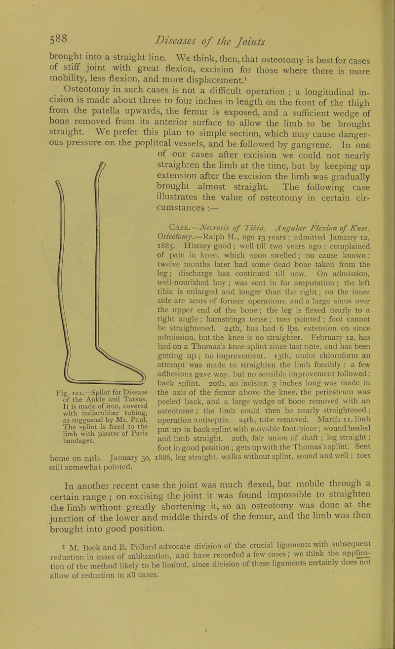 brought into a straight line. We think, then, that osteotomy is best for cases of stiff joint with great flexion, excision for those where there is more mobility, less flexion, and more displacement.' Osteotomy in such cases is not a difficult operation ; a longitudinal in- cision is made about three to four inches in length on the front of the thigh from the patella upwards, the femur is exposed, and a sufficient wedge of bone removed from its anterior surface to allow the limb to be brought straight. We prefer this plan to simple section, which may cause danger- ous pressure on the popliteal vessels, and be followed by gangrene. In one of our cases after excision we could not nearly straighten the limb at the time, but by keeping up extension after the excision the limb was gradually brought almost straight. The following case illustrates the value of osteotomy in certain cir- cumstances :— Case.—Necrosis of Tibia. Angular Flexio7i of Knee. Osteotomy.—Ralph H., age 13 years ; admitted January 12, 1885. History good ; well till two years ago ; complained of pain in knee, which soon swelled; no cause known ; twelve months later had some dead bone taken from the leg; discharge has continued till now. On admission, well-nourished boy ; was sent in for amputation ; the left tibia is enlarged and longer than the right; on the inner side are scars of former operations, and a large sinus over the upper end of the bone; the leg is flexed nearly to a right angle; hamstrings tense ; toes pointed ; foot cannot be straightened. 24th, has had 6 lbs. extension on since admission, but the knee is no straighten February 12, has had on a Thomas’s knee splint since last note, and has been getting up ; no improvement. 13th, under chloroform an attempt was made to straighten the limb forcibly : a few adhesions gave way, but no sensible improvement followed; back splint. 20th, an incision 3 inches long was made in the axis of the femur above the knee, the periosteum was peeled back, and a large wedge of bone removed with an osteotome ; the limb could then be nearly straightened; operation antiseptic. 24th, tube removed. March ii, limb put up in back splint with movable foot-piece; wound healed and limb straight. 20th, fair union of shaft ; leg straight; foot in good position; gets up with the Thomas’s splint. Sent home on 24th. January 30, 1886, leg straight, walks without splint, sound and well; toes still somewhat pointed. In another recent case the joint was much flexed, but mobile through a certain range j on excising the joint it was found impossible to straighten the limb without greatly shortening it, so an osteotomy was done at the junction of the lower and middle thirds of the femur, and the limb was then brought into good position. 1 M. Beck and B. Pollard advocate division of the crucial ligaments with subsequent reduction in cases of subluxation, and have recorded a few cases; we think the apphca_- tion of the method likely to be limited, since division of these ligaments certainly does not allow of reduction in all cases. it is made of iron, covered with indiarubber tubing, as suggested by Mr. Paul. The splint is fixed to the limb with plaster of Paris bandages.