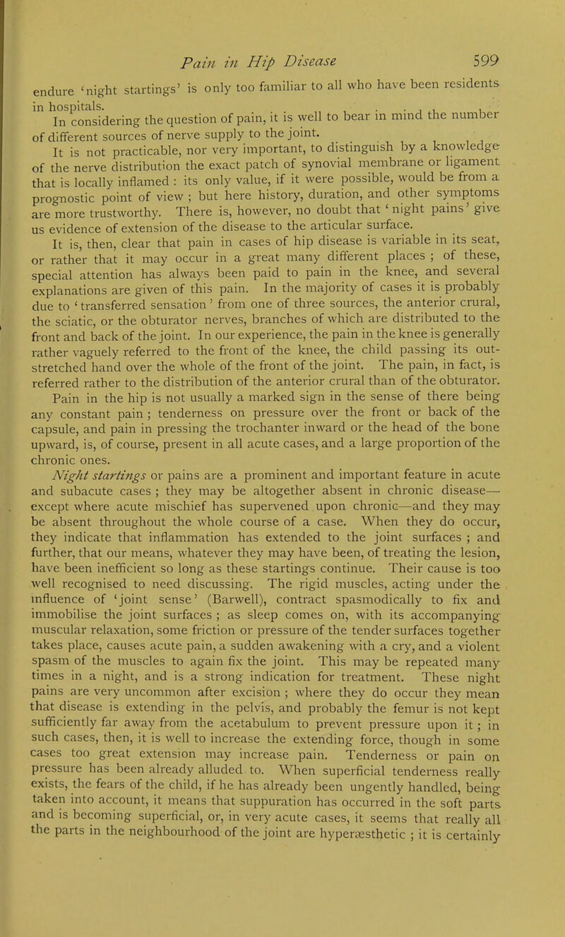 endure ‘night startings’ is only too familiar to all who have been residents In considering the question of pain, it is well to bear in mind the number of different sources of nerve supply to the joint. It is not practicable, nor very important, to distinguish by a knowledge of the nerve distribution the exact patch of synovial membrane or ligament that is locally inflamed : its only value, if it were possible, would be from a prognostic point of view ; but here history, duration, and other symptoms are more trustworthy. There is, however, no doubt that night pains give us evidence of extension of the disease to the articular surface. It is, then, clear that pain in cases of hip disease is variable in its seat, or rather that it may occur in a great many different places ; of these, special attention has always been paid to pain m the knee, and several explanations are given of this pain. In the majority of cases it is probably due to ‘ transferred sensation ’ from one of three sources, the anterior crural, the sciatic, or the obturator nerves, branches of which are distributed to the front and back of the joint. In our experience, the pain in the knee is generally rather vaguely referred to the front of the knee, the child passing its out- stretched hand over the whole of the front of the joint. The pain, in fact, is referred rather to the distribution of the anterior crural than of the obturator. Pain in the hip is not usually a marked sign in the sense of there being any constant pain ; tenderness on pressure over the front or back of the capsule, and pain in pressing the trochanter inward or the head of the bone upward, is, of course, present in all acute cases, and a large proportion of the chronic ones. Night startings or pains are a prominent and important feature in acute and subacute cases ; they may be altogether absent in chronic disease— except where acute mischief has supervened upon chronic—and they may be absent throughout the whole course of a case. When they do occur, they indicate that inflammation has extended to the joint surfaces ; and further, that our means, whatever they may have been, of treating the lesion, have been inefficient so long as these startings continue. Their cause is too well recognised to need discussing. The rigid muscles, acting under the influence of ‘joint sense’ (Barwell), contract spasmodically to fix and immobilise the joint surfaces ; as sleep comes on, with its accompanying muscular relaxation, some friction or pressure of the tender surfaces together takes place, causes acute pain, a sudden awakening with a cry, and a violent spasm of the muscles to again fix the joint. This may be repeated many times in a night, and is a strong indication for treatment. These night pains are very uncommon after excision ; where they do occur they mean that disease is extending in the pelvis, and probably the femur is not kept sufficiently far away from the acetabulum to prevent pressure upon it; in such cases, then, it is well to increase the extending force, though in some cases too great extension may increase pain. Tenderness or pain on pressure has been already alluded to. When superficial tenderness really exists, the fears of the child, if he has already been ungently handled, being taken into account, it means that suppuration has occurred in the soft parts and is becoming superficial, or, in very acute cases, it seems that really all the parts in the neighbourhood of the joint are hyperassthetic ; it is certainly