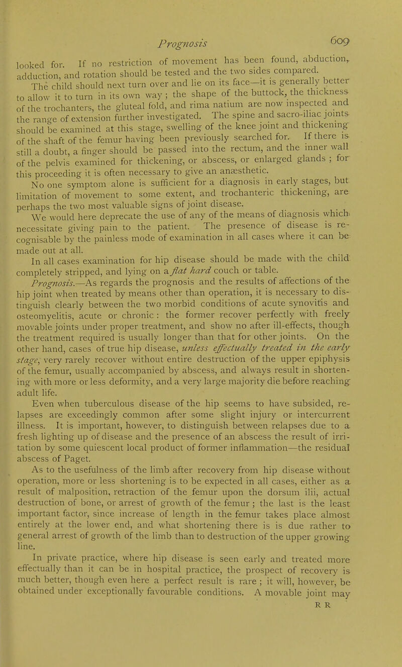 Prognosis looked for If no restriction of movement has been found, abduction,, adduction, and rotation should be tested and the two sides compared. The child should next turn over and he on its face—it is geneially better to allow it to turn in its own way ; the shape of the buttock, the thickness of the trochanters, the gluteal fold, and rima natiuni are now inspected and the range of extension further investigated. The spine and sacio-ihac joints should be examined at this stage, swelling of the knee joint and thickening of the shaft of the femur having been previously searched for. If there is still a doubt, a finger should be passed into the rectum, and the inner wall of the pelvis examined for thickening, or abscess, or enlarged glands ; for this proceeding it is often necessary to give an anEesthetic. No one symptom alone is sufficient for a diagnosis in eaily stages, but limitation of movement to some extent, and trochanteric thickening, are perhaps the two most valuable signs of joint disease. We would here deprecate the use of any of the means of diagnosis which, necessitate giving pain to the patient. The presence of disease is re- cognisable by the painless mode of examination in all cases where it can be made out at all. In all cases examination for hip disease should be made with the child completely stripped, and lying on a fiat hard couch or table. Prognosis.—As regards the prognosis and the results of affections of the hip joint when treated by means other than operation, it is necessary to dis- tinguish clearly between the two morbid conditions of acute synovitis and osteomyelitis, acute or chronic : the former recover perfectly with freely movable joints under proper treatment, and show no after ill-effects, though, the treatment required is usually longer than that for other joints. On the other hand, cases of true hip disease, unless efi'ectually treated ui the early stage, very rarely recover without entire destruction of the upper epiphysis of the femur, usually accompanied by abscess, and always result in shorten- ing with more or less deformity, and a very large majority die before reaching: adult life. Even when tuberculous disease of the hip seems to have subsided, re- lapses are exceedingly common after some slight injury or intercurrent illness. It is important, however, to distinguish between I'elapses due to a fresh lighting up of disease and the presence of an abscess the result of irri- tation by some cjuiescent local product of former inflammation—the residual abscess of Paget. As to the usefulness of the limb after recovery from hip disease without operation, more or less shortening is to be expected in all cases, either as a result of malposition, retraction of the femur upon the dorsum ilii, actual destruction of bone, or arrest of growth of the femur ; the last is the least important factor, since increase of length in the femur takes place almost entirely at the lower end, and what shortening there is is due rather to general arrest of growth of the limb than to destruction of the upper growing line. In private practice, where hip disease is seen early and treated more effectually than it can be in hospital practice, the prospect of recover)^ is much better, though even here a perfect result is rare ; it will, however, be obtained under exceptionally favourable conditions. A movable joint may