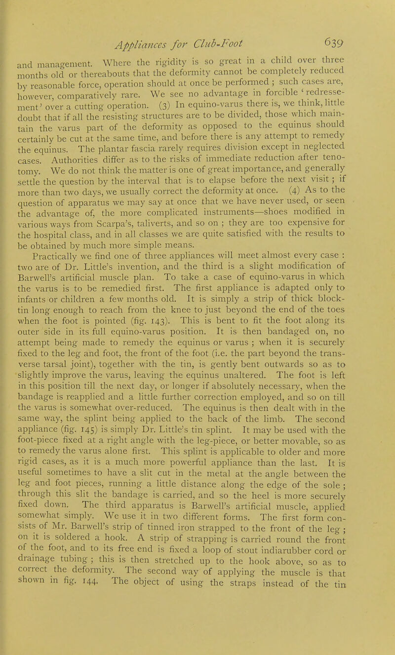 and management. Where the rigidity is so great in a child over three months old or thereabouts that the deformity cannot be completely reduced by reasonable force, operation should at once be performed ; such cases are, however, comparatively rare. We see no advantage in forcible ‘ lediesse- ment’ over a cutting operation. (3) In equino-varus there is, we think, little doubt that if all the resisting structures are to be divided, those which main- tain the varus part of the deformity as opposed to the equinus should certainly be cut at the same time, and before there is any attempt to remedy the equinus. The plantar fascia rarely requires division except in neglected cases. Authorities differ as to the risks of immediate reduction after teno- tomy. We do not think the matter is one of great importance, and generally settle the question by the interval that is to elapse before the next visit ; if more than two days, we usually correct the deformity at once. (4) As to the question of apparatus we may say at once that we have never used, or seen the advantage of, the more complicated instruments—shoes modified in various ways from Scarpa’s, taliverts, and so on ; they are too expensive for the hospital class, and in all classes we ai-e cpiite satisfied with the results to be obtained by much more simple means. Practically we find one of three appliances will meet almost every case : two are of Dr. Little’s invention, and the third is a slight modification of Barwell’s artificial muscle plan. To take a case of equino-varus in which the varus is to be remedied first. The fii'st appliance is adapted only to infants or children a few months old. It is simply a strip of thick block- tin long enough to reach from the knee to just beyond the end of the toes when the foot is pointed (fig. 143). This is bent to fit the foot along its outer side in its full equino-varus position. It is then bandaged on, no attempt being made to remedy the equinus or varus ; when it is securely fixed to the leg and foot, the front of the foot (i.e. the part beyond the trans- verse tarsal joint), together with the tin, is gently bent outwards so as to slightly improve the varus, leaving the equinus unaltered. The foot is left in this position till the next day, or longer if absolutely necessaiy, when the bandage is reapplied and a little further correction employed, and so on till the varus is somewhat over-reduced. The equinus is then dealt with in the same way, the splint being applied to the back of the limb. The second appliance (fig. 145) is simply Dr. Little’s tin splint. It may be used with the foot-piece fixed at a right angle with the leg-piece, or better movable, so as to remedy the varus alone first. This splint is applicable to older and more rigid cases, as it is a much more powerful appliance than the last. It is useful sometimes to have a slit cut in the metal at the angle between the leg and foot pieces, running a little distance along the edge of the sole ; through this slit the bandage is carried, and so the heel is more securely fixed down. The third apparatus is Barwell’s artificial muscle, applied somewhat simply. We use it in two different forms. The first form con- sists of Mr. Barwell’s strip of tinned iron strapped to the front of the leg ; on it is soldered a hook. A strip of strapping is carried round the front of the foot, and to its free end is fixed a loop of stout indiarubber cord or drainage tubing ; this is then stretched up to the hook above, so as to collect the deformity. The second way of applying the muscle is that shown in fig, 144. The object of using the straps instead of the tin