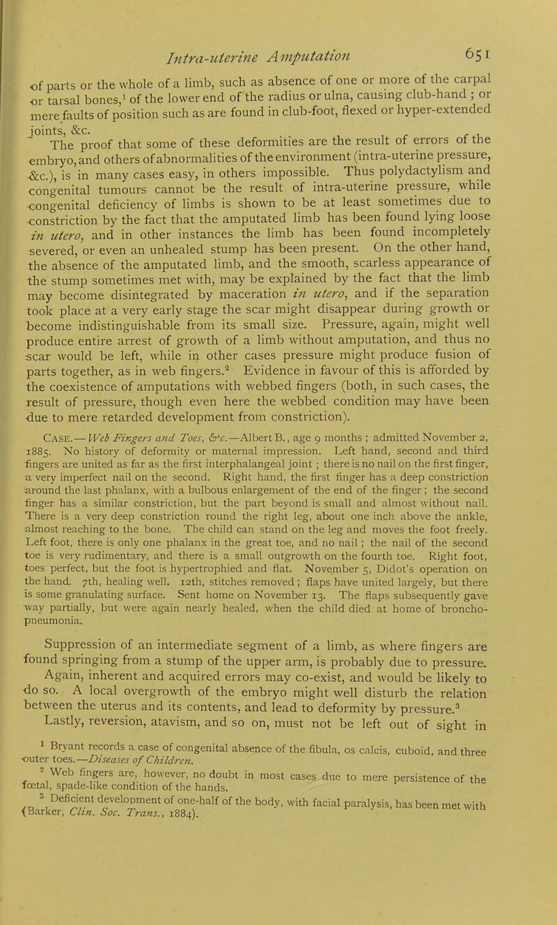 of parts or the whole of a limb, such as absence of one or more of the carpal or tarsal bones,‘ of the lower end of the radius or ulna, causing club-hand ; or mere faults of position such as are found in club-foot, flexed or hypei-extended joints, &C. , r r 1- The proof that some of these deformities are the result of errors of the embryo, and others of abnormalities of the environment (intra-uterine pressure, -&C.), is in many cases easy, in others impossible. Thus polydactylism and congenital tumours cannot be the result of intra-uterine pressure, while •congenital deficiency of limbs is shown to be at least sometimes due to •constriction by the fact that the amputated limb has been found lying loose in utero^ and in other instances the limb has been found incompletely severed, or even an unhealed stump has been present. On the other hand, the absence of the amputated limb, and the smooth, scarless appearance of the stump sometimes met with, may be explained by the fact that the limb may become disintegrated by maceration in utero, and if the separation took place at a very early stage the scar might disappear during growth or become indistinguishable from its small size. Pressure, again, might well produce entire arrest of growth of a limb without amputation, and thus no scar would be left, while in other cases pressure might produce fusion of parts together, as in web fingers.'^ Evidence in favour of this is afforded by the coexistence of amputations with webbed fingers (both, in such cases, the result of pressure, though even here the webbed condition may have been due to mere retarded development from constriction). Case.— Web Fingers and Toes, —Albert B., age 9 months ; admitted November 2, 1885. No history of deformity or maternal impression. Left hand, second and third fingers are united as far as the first interphalangeal joint ; there is no nail on the first finger, a very imperfect nail on the second. Right hand, the first finger has a deep constriction around the last phalanx, with a bulbous enlargement of the end of the finger ; the second finger has a similar constriction, but the part beyond is small and almost without nail. There is a very deep constriction round the right leg, about one inch above the ankle, almost reaching to the bone. The child can stand on the leg and moves the foot freely. Left foot, there is only one phalanx in the great toe, and no nail; the nail of the second toe is very rudimentary, and there is a small outgrowth on the fourth toe. Right foot, toes perfect, but the foot is hypertrophied and flat. November 5, Didot's operation on the hand. 7th, healing well. 12th, stitches removed ; flaps have united largely, but there is some granulating surface. Sent home on November 13. The flaps subsequently gave way partially, but were again nearly healed, when the child died at home of broncho- pneumonia. Suppression of an intermediate segment of a limb, as where fingers are found springing from a stump of the upper arm, is probably due to pressure. Again, inherent and acquired errors may co-exist, and would be likely to do so. A local overgrowth of the embryo might well disturb the relation between the uterus and its contents, and lead to deformity by pressure.® Lastly, reversion, atavism, and so on, must not be left out of sight in Bryant records a case of congenital absence of the fibula, os calcis, cuboid, and three •outer toes.—Diseases of Children. 2 Web fingers are, however, no doubt in most cases due to mere persistence of the fcetal, spade-like condition of the hands. s Deficient development of one-half of the body, with facial paralysis, has been met with <Barker, Chn. Soc. Trans., 1884).