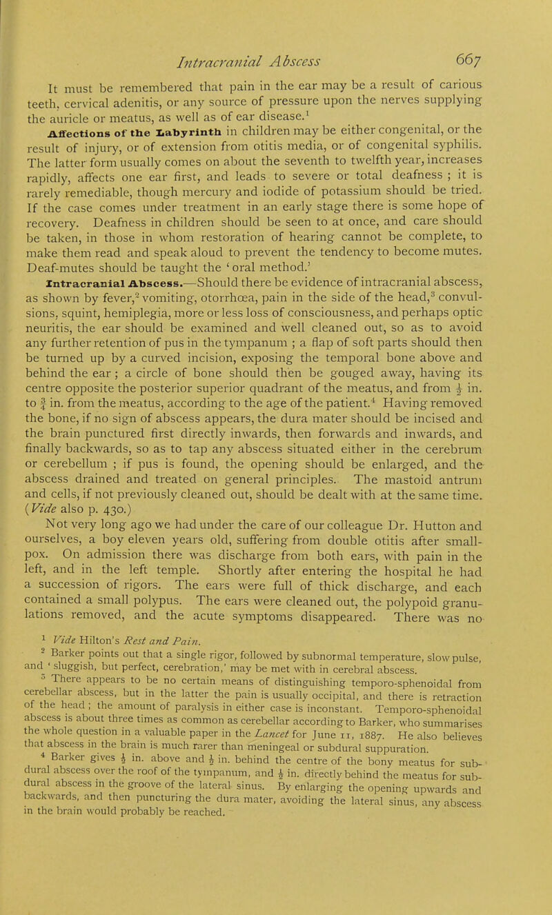 Intraa'anial A bscess 66y It must be remembered that pain in the ear may be a result of carious teeth, cervical adenitis, or any source of pressure upon the nerves supplying the auricle or meatus, as well as of ear disease.^ Affections of the labyrinth in children may be either congenital, or the result of injury, or of extension from otitis media, or of congenital syphilis. The latter form usually comes on about the seventh to twelfth year, inci'eases rapidly, affects one ear first, and leads to severe or total deafness ; it is rarely remediable, though mercury and iodide of potassium should be tried. If the case comes under treatment in an early stage there is some hope of recovery. Deafness in children should be seen to at once, and care should be taken, in those in whom restoration of hearing cannot be complete, to make them read and speak aloud to prevent the tendency to become mutes. Deaf-mutes should be taught the ‘ oral method.’ Intracranial Abscess.—Should there be evidence of intracranial abscess, as shown by fever,- vomiting, otorrhoea, pain in the side of the head,^ convul- sions, squint, hemiplegia, more or less loss of consciousness, and perhaps optic neuritis, the ear should be examined and well cleaned out, so as to avoid any further retention of pus in the tympanum ; a flap of soft parts should then be turned up by a curved incision, exposing the temporal bone above and behind the ear; a circle of bone should then be gouged away, having its centre opposite the posterior superior quadrant of the meatus, and from ^ in. to f in. from the meatus, according to the age of the patient.'^ Having removed the bone, if no sign of abscess appears, the dura mater should be incised and the brain punctured first directly inwards, then forwards and inwards, and finally backwards, so as to tap any abscess situated either in the cerebrum or cerebellum ; if pus is found, the opening should be enlarged, and the abscess drained and treated on general principles. The mastoid antrum and cells, if not previously cleaned out, should be dealt with at the same time. {Vide also p. 430.) Not very long ago we had under the care of our colleague Dr. Hutton and ourselves, a boy eleven years old, suffering from double otitis after small- pox. On admission there was discharge from both ears, with pain in the left, and in the left temple. Shortly after entering the hospital he had a succession of rigors. The ears were full of thick discharge, and each contained a small polypus. The ears were cleaned out, the polypoid granu- lations removed, and the acute symptoms disappeared. There was no ^ Vide Hilton’s I?est and Paul. Barker points out that a single rigor, followed by subnormal temperature, slow pulse, and^ sluggish, but perfect, cerebration,’ may be met with in cerebral abscess. ^ There appears to be no certain means of distinguishing temporo-sphenoidal from cerebellar abscess, but in the latter the pain is usually occipital, and there is retraction of the head , the amount of paralysis in either case is inconstant. Temporo-sphenoidal abscess is about three times as common as cerebellar according to Barker, who summarises the whole question in a valuable paper in the Lancet for June ii, 1887. He also believes that abscess in the brain is much rarer than meningeal or subdural suppuration. Barker gives i in. above and ^ in. behind the centre of the bony meatus for sub- dural abscess over the roof of the tympanum, and i in. directly behind the meatus for sub- dural abscess in the groove of the lateral sinus. By enlarging the opening upwards and backwards, and then puncturing the dura mater, avoiding the lateral sinus, any abscess in the brain would probably be reached.