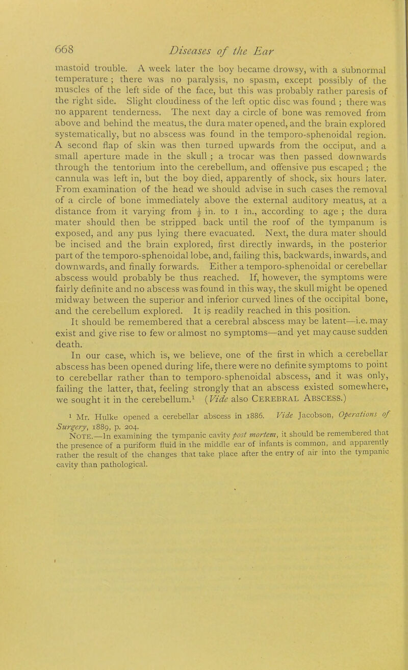 mastoid trouble. A week later the boy became drowsy, with a subnormal temperature ; there was no paralysis, no spasm, except possibly of the muscles of the left side of the face, but this was probably rather paresis of the right side. Slight cloudiness of the left optic disc was found ; thei'e was no apparent tenderness. The next day a circle of bone was removed from above and behind the meatus, the dura mater opened, and the brain explored systematically, but no abscess was found in the temporo-sphenoidal region. A second flap of skin was then turned upwards from the occiput, and a small aperture made in the skull ; a trocar was then passed downwards through the tentorium into the cerebellum, and offensive pus escaped ; the cannula was left in, but the boy died, apparently of shock, six hours later. From examination of the head we should advise in such cases the removal of a circle of bone immediately above the external auditory meatus, at a distance from it varying from ^ in. to i in., according to age ; the dura mater should then be stripped back until the roof of the tympanum is exposed, and any pus lying there evacuated. Next, the dura mater should be incised and the brain explored, first directly inwards, in the posterior part of the temporo-sphenoidal lobe, and, failing this, backwards, inwards, and downwards, and finally forwards. Either a temporo-sphenoidal or cerebellar abscess would probably be thus reached. If, however, the symptoms were fairly definite and no abscess was found in this way, the skull might be opened midway between the superior and inferior curved lines of the occipital bone, and the cerebellum explored. It ig readily reached in this position. It should be remembered that a cerebral abscess may be latent—i.e. may exist and give rise to few or almost no symptoms—and yet may cause sudden death. In our case, which is, we believe, one of the first in which a cerebellar abscess has been opened during life, there were no definite symptoms to point to cerebellar rather than to temporo-sphenoidal abscess, and it was only, failing the latter, that, feeling strongly that an abscess existed somewhere, we sought it in the cerebellum.^ (Vide also Cerebral Abscess.) * Mr. Hulke opened a cerebellar abscess in 1886. Vide Jacobson, Operations of Surgery, 1889, p. 204. Note.—In examining the tympanic cavity/oj/ mortem, it should be remembered that the presence of a puriform fluid in the middle ear of infants is common, and appaiently rather the result of the changes that take place after the entry of air into the tympanic cavity than pathological.