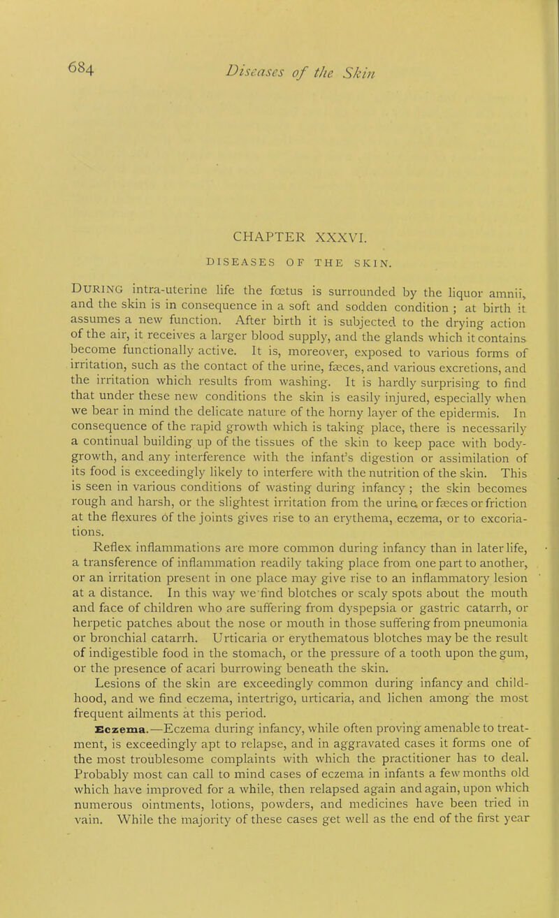 CHAPTER XXXVI. DISEASES OF THE SKIN. During intra-uterine life the foetus is surrounded by the liquor amnii, and the skin is in consequence in a soft and sodden condition ; at birth it assumes a new function. After birth it is subjected to the drying action of the air, it receives a larger blood supply, and the glands which it contains become functionally active. It is, moreover, e.xposed to various forms of irritation, such as the contact of the urine, fseces, and various excretions, and the irritation which results from washing. It is hardly surprising to find that under these new conditions the skin is easily injured, especially when we bear in mind the delicate nature of the horny layer of the epidermis. In consequence of the rapid growth which is taking place, there is necessarily a continual building up of the tissues of the skin to keep pace with body- growth, and any interference with the infant’s digestion or assimilation of its food is exceedingly likely to interfere with the nutrition of the skin. This is seen in various conditions of wasting during infancy ; the skin becomes rough and harsh, or the slightest irritation from the urine; or faeces or friction at the flexures of the joints gives rise to an erythema, eczema, or to excoria- tions. Reflex inflammations are more common during infancy than in later life, a transference of inflammation readily taking place from one part to another, or an irritation present in one place may give rise to an inflammatory lesion at a distance. In this way we find blotches or scaly spots about the mouth and face of children who are suffering from dyspepsia or gastric catarrh, or herpetic patches about the nose or mouth in those suffering from pneumonia or bronchial catarrh. Urticaria or erythematous blotches maybe the result of indigestible food in the stomach, or the pressure of a tooth upon the gum, or the presence of acari burrowing beneath the skin. Lesions of the skin are exceedingly common during infancy and child- hood, and we find eczema, intertrigo, urticaria, and lichen among the most frequent ailments at this period. Eczema.—Eczema during infancy, while often proving amenable to treat- ment, is exceedingly apt to relapse, and in aggravated cases it forms one of the most troublesome complaints with which the practitioner has to deal. Probably most can call to mind cases of eczema in infants a few months old which have improved for a while, then relapsed again and again, upon which numerous ointments, lotions, powders, and medicines have been tried in vain. While the majority of these cases get well as the end of the first year