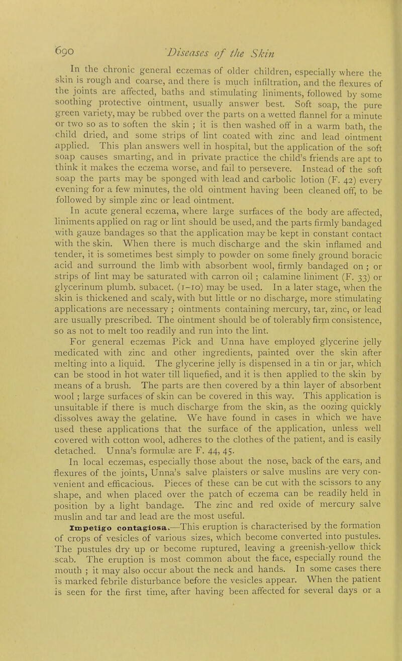 In the chronic general eczemas of older children, especially where the skin is rough and coarse, and there is much infiltration, and the flexures of the joints are affected, baths and stimulating liniments, followed by some soothing protective ointment, usually answer best. Soft soap, the pure green variety, may be rubbed over the parts on a wetted flannel for a minute or two so as to soften the skin ; it is then washed off in a warm bath, the child dried, and some strips of lint coated with zinc and lead ointment applied. This plan answers well in hospital, but the application of the soft soap causes smarting, and in private practice the child’s friends are apt to think it makes the eczema worse, and fail to persevere. Instead of the soft soap the parts may be sponged with lead and carbolic lotion (F. 42) every evening for a few minutes, the old ointment having been cleaned off, to be followed by simple zinc or lead ointment. In acute general eczema, where large surfaces of the body are affected, liniments applied on rag or lint should be used, and the parts firmly bandaged with gauze bandages so that the application maybe kept in constant contact with the skin. When there is much discharge and the skin inflamed and tender, it is sometimes best simply to powder on some finely ground boracic acid and surround the limb with absorbent wool, firmly bandaged on ; or strips of lint may be saturated with carron oil ; calamine liniment (F. 33) or glycerinum plumb, subacet. (r-io) may be used. In a later stage, when the skin is thickened and scaly, with but little or no discharge, more stimulating applications are necessaiy ; ointments containing mercury, tar, zinc, or lead are usually prescribed. The ointment should be of tolerably firm consistence, so as not to melt too readily and run into the lint. For general eczemas Pick and Unna have employed glycerine jelly medicated with zinc and other ingredients, painted over the skin after melting into a liquid. The glycerine jelly is dispensed in a tin or jar, which can be stood in hot water till liquefied, and it is then applied to the skin by means of a brush. The parts are then covered by a thin layer of absorbent wool ; large surfaces of skin can be covered in this way. This application is unsuitable if there is much discharge from the skin, as the oozing quickly ■dissolves away the gelatine. We have found in cases in which we have used these applications that the surface of the application, unless well covered with cotton wool, adheres to the clothes of the patient, and is easily detached. Unna’s formulEe are F. 44, 45. In local eczemas, especially those about the nose, back of the ears, and flexures of the joints, Unna’s salve plaisters or salve muslins are very con- A'enient and efficacious. Pieces of these can be cut with the scissors to any shape, and when placed over the patch of eczema can be readily held in position by a light bandage. The zinc and red oxide of mercury salve muslin and tar and lead are the most useful. Impetlg'o contagrlosa..—This eruption is characterised by the foimation of crops of vesicles of various sizes, which become converted into pustules. The pustules dry up or become ruptured, leaving a greenish-yellow thick scab. The eruption is most common about the face, especially round the mouth ; it may also occur about the neck and hands. In some cases there is marked febrile disturbance before the vesicles appear. When the patient is seen for the first time, after having been affected for several days or a