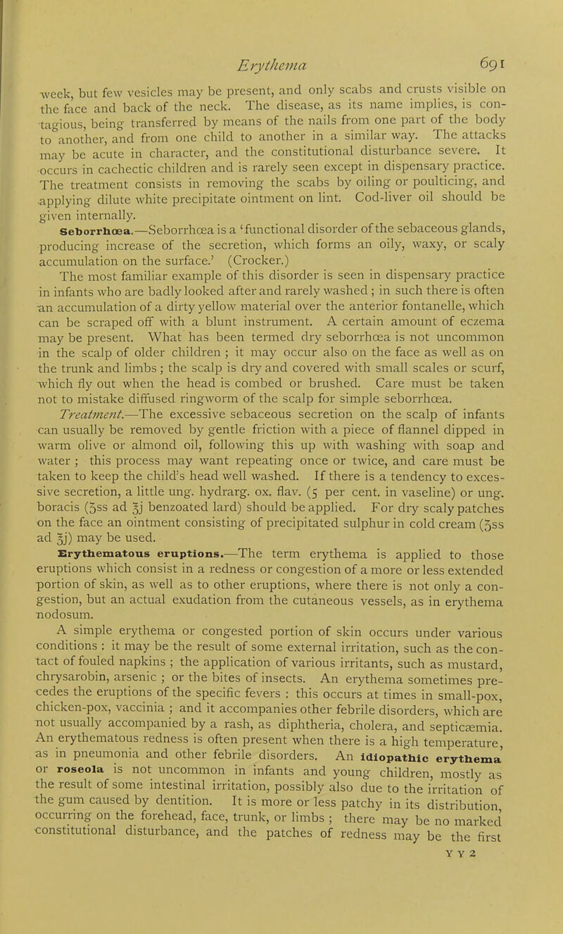 week, but few vesicles may be present, and only scabs and crusts visible on the face and back of the neck. The disease, as its name implies, is con- tagious, being transferred by means of the nails from one part of the body to another, and from one child to another in a similai way. The attacks may be acute in character, and the constitutional disturbance severe. ^ It occurs in cachectic children and is rarely seen except in dispensary practice. The treatment consists in removing the scabs by oiling or poulticing, and .applying dilute white precipitate ointment on lint. Cod-liver oil should be given internally. seborrhoea.—Seborrhcea is a ‘functional disorder of the sebaceous glands, producing increase of the secretion, which forms an oily, waxy, or scaly accumulation on the surface.’ (Crocker.) The most familiar example of this disorder is seen in dispensary practice in infants who are badly looked after and rarely washed ; in such there is often •an accumulation of a dirty yellow material over the anterior fontanelle, which can be scraped off with a blunt instrument. A certain amount of eczema may be present. What has been termed dry seborrhcea is not uncommon in the scalp of older children ; it may occur also on the face as well as on the trunk and limbs; the scalp is dry and covered with small scales or scurf, which fly out when the head is combed or brushed. Care must be taken not to mistake diffused ringworm of the scalp for simple seborrhcea. Treatnie7it.—The excessive sebaceous secretion on the scalp of infants can usually be removed by gentle friction with a piece of flannel dipped in warm olive or almond oil, following this up with washing with soap and water ; this process may want repeating once or twice, and care must be taken to keep the child’s head well washed. If there is a tendency to exces- sive secretion, a little ung. hydrarg. ox. flav. (5 per cent, in vaseline) or ung. boracis (5ss ad 3] benzoated lard) should be applied. For diy scaly patches on the face an ointment consisting of precipitated sulphur in cold cream (5ss ad 3j) may be used. Erythematous eruptions.—The term eiythema is applied to those eruptions which consist in a redness or congestion of a more or less extended portion of skin, as well as to other eruptions, where there is not only a con- gestion, but an actual exudation from the cutaneous vessels, as in erythema nodosum. A simple erythema or congested portion of skin occurs under various conditions : it may be the result of some external irritation, such as the con- tact of fouled napkins ; the application of various irritants, such as mustard, chrysarobin, arsenic ; or the bites of insects. An erythema sometimes pre- cedes the eruptions of the specific fevers ; this occurs at times in small-pox, chicken-pox, vaccinia 5 and it accompanies othei' febrile disorders, which are not usually accompanied by a rash, as diphtheria, cholera, and septicccmia. An erythematous redness is often present when there is a high temperature, as in pneumonia and other febrile disorders. An idiopathic erythema’ or roseola is not uncommon in infants and young children, mostly as the result of some intestinal irritation, possibly also due to the irritation of the gum caused by dentition. It is more or less patchy in its distribution occurring on the forehead, face, trunk, or limbs ; there may be no markecl constitutional disturbance, and the patches of redness may be the first Y Y 2