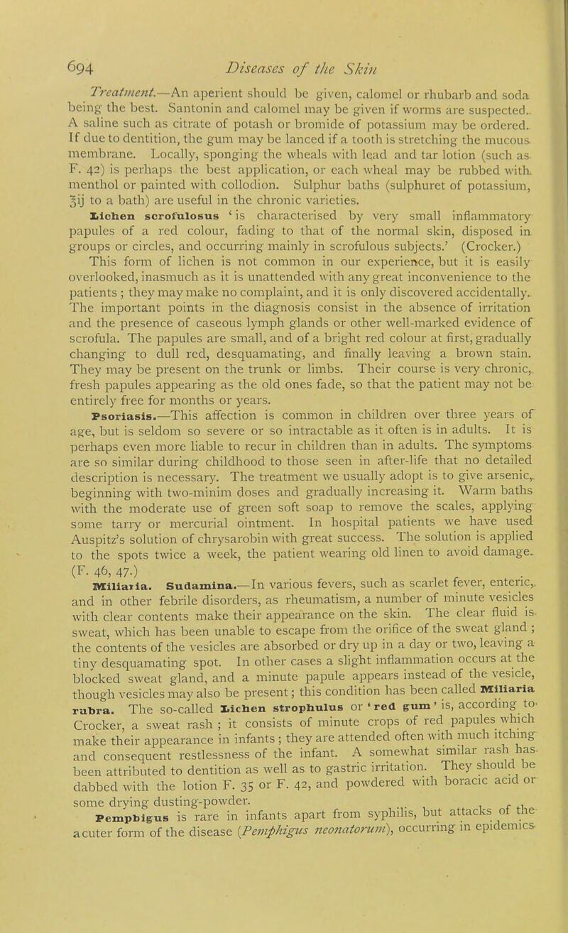 Treat»ie?it.—An aperient should be given, calomel or rhubarb and soda being the best. Santonin and calomel may be given if worms are suspected.. A saline such as citrate of potash or bromide of potassium may be ordered. If due to dentition, the gum may be lanced if a tooth is stretching the mucous, membrane. Locally, sponging the wheals with lead and tar lotion (such as F. 42) is perhaps the best application, or each wheal may be rubbed with, menthol or painted with collodion. Sulphur baths (sulphuret of potassium, 5ij to a bath) are useful in the chronic varieties. Xlchen scrofulosus ‘ is characterised by very small inflammatory papules of a red colour, fading to that of the normal skin, disposed in groups or circles, and occurring mainly in scrofulous subjects.’ (Crocker.) This form of lichen is not common in our experience, but it is easily overlooked, inasmuch as it is unattended with any great inconvenience to the patients ; they iriay make no complaint, and it is only discovered accidentally. The important points in the diagnosis consist in the absence of irritation and the presence of caseous lymph glands or other well-marked evidence of scrofula. The papules are small, and of a bright red colour at first, gradually changing to dull red, desquamating, and finally leaving a brown stain. They may be present on the trunk or limbs. Their course is veiy chronic, fresh papules appearing as the old ones fade, so that the patient may not be entirely free for months or years. Psoriasis.—This affection is common in children over three years of age, but is seldom so severe or so intractable as it often is in adults. It is irerhaps even more liable to recur in children than in adults. The symptoms are so similar during childhood to those seen in after-life that no detailed description is necessary. The treatment we usually adopt is to give arsenic,, beginning with two-minim closes and gradually increasing it. Warm baths with the moderate use of green soft soap to remove the scales, applying some tarry or mercurial ointment. In hospital patients we have used Auspitz’s solution of chrysarobin with great success. The solution is applied to the spots twice a week, the patient wearing old linen to avoid damage.. (F. 46, 47.) . ^ IMtiliaTla. Sudamina.—In various fevers, such as scarlet tevei, enteiic,. and in other febrile disorders, as rheumatism, a number of minute vesicles with clear contents make their appearance on the skin. The clear fluid is. sweat, which has been unable to escape from the orifice of the sweat gland , the contents of the vesicles are absorbed or dry up in a day or two, leaving a tiny desc[uamating spot. In other cases a slight inflammation occuis at the blocked sweat gland, and a minute papule appears instead of the vesicle, though vesicles may also be present; this condition has been called Miliaria rubra. The so-called Iiichen strophulus or ‘ red gum ’ is, accoiding to- Crocker, a sweat rash ; it consists of minute crops of red papules which make their appearance in infants; they are attended often with much itching and consequent restlessness of the infant. A somewhat similar rash has- been attributed to dentition as well as to gastric irritation. They should be dabbed with the lotion F. 35 or F. 42, and powdered with boracic acid or some drying dusting-powder. Pemphigus is rare in infants apart from syphilis, but attacks of the a cuter form of the disease {Pemphigus neonatorum), occurring in epidemics