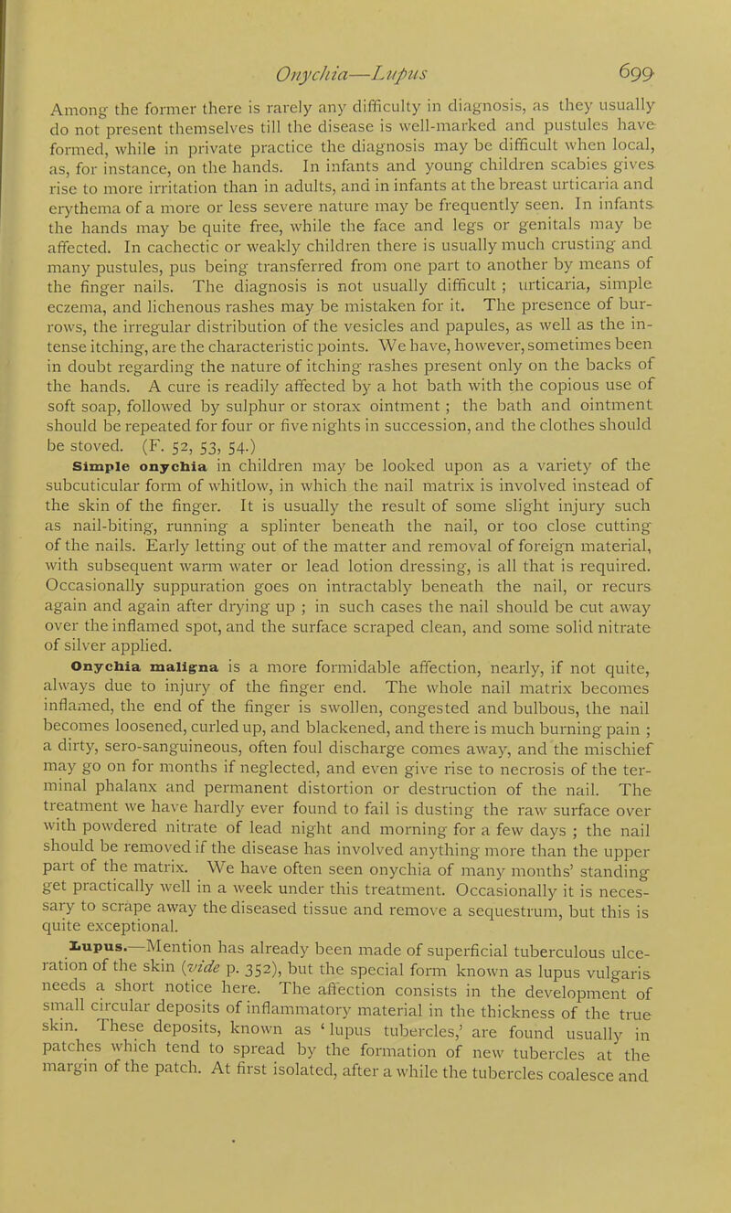 Among the former there is rarely any difficulty in diagnosis, as they usually do not present themselves till the disease is well-marked and pustules have formed, while in private practice the diagnosis may be difficult when local, as, for instance, on the hands. In infants and young children scabies gives rise to more irritation than in adults, and in infants at the breast urticaria and erythema of a more or less severe nature may be frequently seen. In infants the hands may be quite free, while the face and legs or genitals may be affected. In cachectic or weakly chilch’en there is usually much crusting and many pustules, pus being transferred from one part to another by means of the finger nails. The diagnosis is not usually difficult; urticaria, simple eczema, and lichenous rashes may be mistaken for it. The presence of bur- rows, the irregular distribution of the vesicles and papules, as well as the in- tense itching, are the characteristic points. We have, however, sometimes been in doubt regarding the nature of itching rashes present only on the backs of the hands. A cure is readily affected by a hot bath with the copious use of soft soap, followed by sulphur or storax ointment ; the bath and ointment should be repeated for four or five nights in succession, and the clothes should be stoved. (F. 52, 53, 54.) Simple onychia in children may be looked upon as a variety of the subcuticular fonn of whitlow, in which the nail matrix is involved instead of the skin of the finger. It is usually the result of some slight injury such as nail-biting, running a splinter beneath the nail, or too close cutting of the nails. Early letting out of the matter and removal of foreign material, with subsequent warm water or lead lotion dressing, is all that is required. Occasionally suppuration goes on intractably beneath the nail, or recurs again and again after drying up ; in such cases the nail should be cut away over the inflamed spot, and the surface scraped clean, and some solid nitrate of silver applied. Onychia maligna is a more formidable affection, nearly, if not quite, always due to injury of the finger end. The whole nail matrix becomes inflamed, the end of the finger is swollen, congested and bulbous, the nail becomes loosened, curled up, and blackened, and there is much burning pain ; a dirty, sero-sanguineous, often foul discharge comes away, and the mischief may go on for months if neglected, and even give rise to necrosis of the ter- minal phalanx and permanent distortion or destruction of the nail. The treatment we have hardly ever found to fail is dusting the raw surface over with powdered nitrate of lead night and morning for a few days ; the nail should be removed if the disease has involved anything more than the upper part of the matrix. We have often seen onychia of many months’ standing get practically well in a week under this treatment. Occasionally it is neces- sary to scrape away the diseased tissue and remove a sequestrum, but this is quite exceptional. liupus. Mention has already been made of superficial tuberculous ulce- lation of the skin {vide p. 352), but the special form known as lupus vulgaris needs a short notice here. The aftection consists in the development of small circular deposits of inflammatory material in the thickness of the true skin. These deposits, known as ‘lupus tubercles,’ are found usually in patches which tend to spread by the formation of new tubercles at the margin of the patch. At first isolated, after awhile the tubercles coalesce and