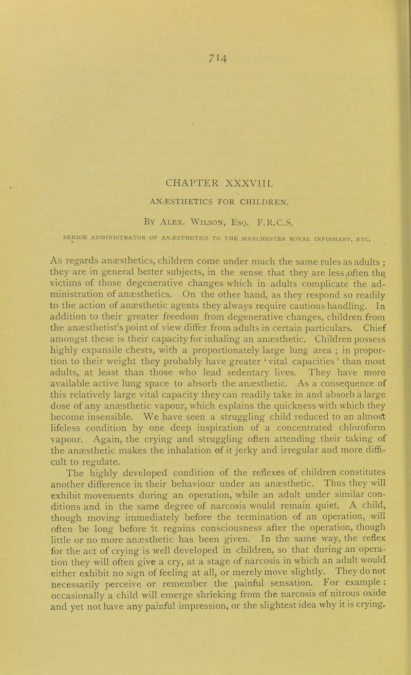 CHAPTER XXXVIII. ANAESTHETICS FOR CHILDREN. By Ai.ex. Wilson, Esq. F.R.C.S. SENIOR ADMINISTRATOR OF ANAESTHETICS TO THE MANCHESTER ROYAL INFIRMARY, ETC. As regards aniesthetics, children come under much the same rules as adults ; they are In general better subjects, in the sense that they are less .often the; victims of those degenerative changes which in adults complicate the ad- ministration of anaesthetics. On the other hand, as they respond so readily to the action of anaesthetic agents they always require cautious handling. In addition to their greater freedom from degenerative changes, children from the anaesthetist’s point of view differ from adults in certain particulars. Chief amongst these is their capacity for inhaling an anaesthetic. Children possess highly e.xpansile chests, with a proportionately large lung area ; in propor- tion to their weight they probably have greater ‘vital capacities’ than most adults, at least than those who lead sedentary lives. They have more available active lung space to absorb the anaesthetic. As a consequence of this relatively large vital capacity they can readily take in and absorb a large dose of any anaesthetic vapour, which explains the quickness with which they become insensible. We have seen a struggling child reduced to an almost lifeless condition by one deep inspiration of a concentrated chloroform vapour. Again, the crying and struggling often attending their taking of the anaesthetic makes the inhalation of it jerky and irregular and more diffi- cult to regulate. The highly developed condition of the refle.xes of children constitutes another difference in their behaviour under an anaesthetic. Thus they will exhibit movements during an operation, while an adult under similar con- ditions and in the same degree of narcosis would remain quiet. A child, though moving immediately before the termination of an operation, will often be long before it regains consciousness after the operation, though little or no more anaesthetic has been given. In the same way, the reflex for the act of crying is well developed in children, so that during an opera- tion they will often give a cry, at a stage of narcosis in which an adult would either exhibit no sign of feeling at all, or merely move slightly. They do not necessarily perceive, or remember , the .painful sensation. For e.xample : occasionally a child will emerge shrieking from the narcosis of nitrous oxide and yet not have any painful impression, or the slightest idea why it is crying.